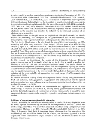324 
therefore could be used as potential mycotoxin decontaminating (Armando et al., 2011; El- 
Nezami et al., 1998; Haskard et al., 2000, 2001; Hernandez-Mendoza et al., 2009; Lee et al., 
2003; Peltonen et al., 2001; Shetty et al., 2007). The inclusion of appropriate microorganisms 
in the contaminated diet could prevent the absorption of mycotoxins during their passage in 
the gastrointestinal tract and eliminated in the faeces (Bueno et al., 2007; El-Nezami et al., 
2000; Gratz et al., 2004, 2007). Moreover, Kankaanpää et al. (2000) showed that the binding 
of AFB1 to the surface of LAB reduced their adhesive properties, and the accumulation of 
aflatoxins in the intestine may therefore be reduced via the increased excretion of an 
aflatoxin-bacteria complex. 
These considerations encouraged the recent emphasis on biological methods, but mainly 
focused on preventing AFs absorption in the gastrointestinal tract of the consumers, 
including these microorganisms in the diet and so prevent the aflatoxicosis effects. 
The first step in this direction is the selection of the most efficient microorganism for AFB1 
removing and while many researchers have assayed LAB and yeast with AFB1 binding 
abilities (Ciegler et al., 1966; El-Nezami et al., 1998; Gourama & Bullerman, 1995; Haskard et 
al., 2001; Line et al., 1994; Oatley et al., 2000) no clear mechanism for this effect has been 
provided. Thus, this selection frequently is performed using a single concentration of AFB1, 
but we demonstrated that the microorganism efficiency may change when the mycotoxin 
concentration is modified (Bueno et al., 2007; Pizzolitto, 2011), therefore the microorganism 
selected could not be the most competent. 
In this context, we investigated the nature of the interaction between different 
microorganisms and AFB1 molecule, which led us to develop a model to explain the 
binding of AFB1 by LAB and Saccharomyces cerevisiae strains. This model allows an 
estimation of two important parameters related to a microorganism's capacity for dietary 
decontamination: the number of binding sites for AFB1 in the surface microorganism (M) 
and the equilibrium constant of the process involved (Keq), both of them are useful in the 
selection of the most suitable microorganism in a wide range of AFB1 concentration 
(Bueno et al., 2007). 
In adittion, studies of viability of the microorganisms in the salivary and gastrointestinal 
tract, cell adhesion, autoaggregation, coaggregation and antimicrobial activity against 
pathogen strains, were also evaluated as a way to research potential beneficial properties on 
the host (Armando et al., 2011). 
Thus, in this chapter we describe the development and application of an in vitro 
methodology to evaluate the aflatoxin B1 binding ability, gastrointestinal tolerance and 
potential beneficial properties of Saccharomyces cerevisiae strains, useful to select the more 
appropriated microorganism to be assayed in expensive, complicated but necessary in vivo 
studies. 
2.1 Study of microorganism-aflatoxin B1 interaction 
To select accurately the most efficient microorganism to bind AFB1, is very important so as 
to protect against aflatoxicosis by inclusion of microorganisms in the diet. Usually, the 
methodology assayed has been a selection of several candidates using a unique mycotoxin 
concentration (Haskard et al., 2001; Hernandez-Mendoza et al., 2009; Peltonen et al., 2001; 
Shetty & Jespersen, 2006). Table 1, developed in our laboratory, is a clear example of this 
methodology and its analysis shows that the efficiency of the microorganisms is strain 
dependent, so that toxin removal ranged from 13 to 42% for LAB strains and 16 to 40% for 
the yeast strains tested. 
Aflatoxins – Biochemistry and Molecular Biology 
 
