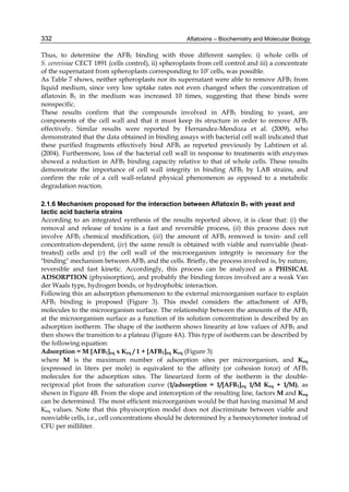332 
Thus, to determine the AFB1 binding with three different samples: i) whole cells of 
S. cerevisiae CECT 1891 (cells control), ii) spheroplasts from cell control and iii) a concentrate 
of the supernatant from spheroplasts corresponding to 107 cells, was possible. 
As Table 7 shows, neither spheroplasts nor its supernatant were able to remove AFB1 from 
liquid medium, since very low uptake rates not even changed when the concentration of 
aflatoxin B1 in the medium was increased 10 times, suggesting that these binds were 
nonspecific. 
These results confirm that the compounds involved in AFB1 binding to yeast, are 
components of the cell wall and that it must keep its structure in order to remove AFB1 
effectively. Similar results were reported by Hernandez-Mendoza et al. (2009), who 
demonstrated that the data obtained in binding assays with bacterial cell wall indicated that 
these purified fragments effectively bind AFB1 as reported previously by Lahtinen et al. 
(2004). Furthermore, loss of the bacterial cell wall in response to treatments with enzymes 
showed a reduction in AFB1 binding capacity relative to that of whole cells. These results 
demonstrate the importance of cell wall integrity in binding AFB1 by LAB strains, and 
confirm the role of a cell wall-related physical phenomenon as opposed to a metabolic 
degradation reaction. 
Aflatoxins – Biochemistry and Molecular Biology 
2.1.6 Mechanism proposed for the interaction between Aflatoxin B1 with yeast and 
lactic acid bacteria strains 
According to an integrated synthesis of the results reported above, it is clear that: (i) the 
removal and release of toxins is a fast and reversible process, (ii) this process does not 
involve AFB1 chemical modification, (iii) the amount of AFB1 removed is toxin- and cell 
concentration-dependent, (iv) the same result is obtained with viable and nonviable (heat-treated) 
cells and (v) the cell wall of the microorganism integrity is necessary for the 
"binding" mechanism between AFB1 and the cells. Briefly, the process involved is, by nature, 
reversible and fast kinetic. Accordingly, this process can be analyzed as a PHISICAL 
ADSORPTION (physisorption), and probably the binding forces involved are a weak Van 
der Waals type, hydrogen bonds, or hydrophobic interaction. 
Following this an adsorption phenomenon to the external microorganism surface to explain 
AFB1 binding is proposed (Figure 3). This model considers the attachment of AFB1 
molecules to the microorganism surface. The relationship between the amounts of the AFB1 
at the microorganism surface as a function of its solution concentration is described by an 
adsorption isotherm. The shape of the isotherm shows linearity at low values of AFB1 and 
then shows the transition to a plateau (Figure 4A). This type of isotherm can be described by 
the following equation: 
Adsorption = M [AFB1]eq x Keq / 1 + [AFB1]eq Keq (Figure 3) 
where M is the maximum number of adsorption sites per microorganism, and Keq 
(expressed in liters per mole) is equivalent to the affinity (or cohesion force) of AFB1 
molecules for the adsorption sites. The linearized form of the isotherm is the double-reciprocal 
plot from the saturation curve (1/adsorption = 1/[AFB1]eq 1/M Keq + 1/M), as 
shown in Figure 4B. From the slope and interception of the resulting line, factors M and Keq 
can be determined. The most efficient microorganism would be that having maximal M and 
Keq values. Note that this physisorption model does not discriminate between viable and 
nonviable cells, i.e., cell concentrations should be determined by a hemocytometer instead of 
CFU per milliliter. 
 