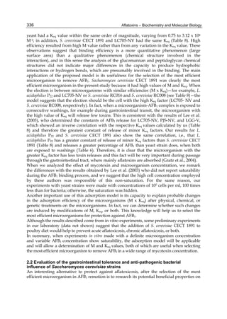 336 
yeast had a Keq value within the same order of magnitude, varying from 0.75 to 3.12 x 104 
M-1; in addition, S. cerevisiae CECT 1891 and LC705-NV had the same Keq (Table 8). High 
efficiency resulted from high M value rather than from any variation in the Keq value. These 
observations suggest that binding efficiency is a more quantitative phenomenon (large 
surface area) than a qualitative phenomenon (chemical structure involved in the 
interaction), and in this sense the analysis of the glucomannan and peptidoglycan chemical 
structures did not indicate major differences in the capacity to produce hydrophobic 
interactions or hydrogen bonds, which are presumably involved in the binding. The main 
application of the proposed model is its usefulness for the selection of the most efficient 
microorganism to remove AFB1. Sacharomyces cerevisiae CECT 1891 was clearly the most 
efficient microorganism in the present study because it had high values of M and Keq. When 
the election is between microorganisms with similar efficiencies (M x Keq)—for example, L. 
acidophilus P22 and LC705-NV or S. cerevisiae RC016 and S. cerevisiae RC008 (see Table 8)—the 
model suggests that the election should be the cell with the high Keq factor (LC705- NV and 
S. cerevisiae RC008, respectively). In fact, when a microorganism-AFB1 complex is exposed to 
consecutive washings, for example during gastrointestinal transit, the microorganism with 
the high value of Keq will release few toxins. This is consistent with the results of Lee et al. 
(2003), who determined the constants of AFB1 release for LC705-NV, PJS-NV, and LGG-V, 
which showed an inverse correlation with the respective Keq values calculated by us (Table 
8) and therefore the greatest constant of release of minor Keq factors. Our results for L. 
acidophilus P22 and S. cerevisiae CECT 1891 also show the same correlation, i.e., that L. 
acidophilus P22 has a greater constant of release of minor Keq factors than S. cerevisiae CECT 
1891 (Table 8) and releases a greater percentage of AFB1 than yeast strain does, when both 
are exposed to washings (Table 6). Therefore, it is clear that the microorganism with the 
greater Keq factor has less toxin releases and this fact will be very important during passage 
through the gastrointestinal tract, where mainly aflatoxins are absorbed (Gratz et al., 2004). 
When we analyzed the effect of mycotoxin and microorganism concentration, we remark 
the differences with the results obtained by Lee et al. (2003) who did not report saturability 
during the AFB1 binding process, and we suggest that the high cell concentration employed 
by these authors was responsible of this non-saturation. For the same reason, our 
experiments with yeast strains were made with concentrations of 107 cells per ml, 100 times 
less than for bacteria; otherwise, the saturation was hidden. 
Another important use of this adsorption model is its capacity to explain probable changes 
in the adsorption efficiency of the microorganisms (M x Keq) after physical, chemical, or 
genetic treatments on the microorganisms. In fact, we can determine whether such changes 
are induced by modifications of M, Keq, or both. This knowledge will help us to select the 
most efficient microorganisms for protection against AFB1. 
Although the results described come from in vitro experiments, some preliminary experiments 
in our laboratory (data not shown) suggest that the addition of S. cerevisiae CECT 1891 to 
poultry diet would help to prevent acute aflatoxicosis, chronic aflatoxicosis, or both. 
In summary, when experiments in vitro made with a definite microorganism concentration 
and variable AFB1 concentration show saturability, the adsorption model will be applicable 
and will allow a determination of M and Keq values, both of which are useful when selecting 
the most efficient microorganism to remove AFB1 in a wide range of mycotoxin concentration. 
2.2 Evaluation of the gastrointestinal tolerance and anti-pathogenic bacterial 
influence of Saccharomyces cerevisiae strains 
An interesting alternative to protect against aflatoxicosis, after the selection of the most 
efficient microorganism in AFB1 remotion is to research its potential beneficial properties on 
Aflatoxins – Biochemistry and Molecular Biology 
 
