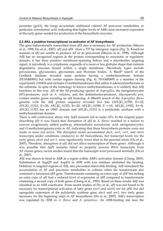 Control of Aflatoxin Biosynthesis in Aspergilli 
25 
promoter (gpdA), the fungi accumulate additional colored AF precursor metabolites, in 
particular, norsolorinic acid, indicating that higher levels of AflR cause increased expression 
of the early genes needed for production of the biosynthetic enzymes. 
2.2 AflJ, a putative transcriptional co-activator of AF biosynthesis 
The gene bidirectionally transcribed from aflR also is necessary for AF production (Meyers 
et al., 1998; Du et al., 2007). aflJ and aflR share a 737 bp intergenic region (Fig. 3). Knockout 
mutants of aflJ are unable to produce AF or its precursors (Meyers et al., 1998). Although 
AflJ has no recognized regions in the protein corresponding to enzymatic or regulatory 
domain, it has three putative membrane-spanning helices and a microbodies targeting 
signal. A microbody is a cytoplasmic organelle of a more or less globular shape that contains 
degradative enzymes bound within a single membrane. Microbody types include 
peroxisomes, glyoxisomes, glycosomes and Woronin bodies. A BlastP search of the 
GenBank database revealed some proteins having a methyltransferase domain 
(PFAM00891) but with certain regions missing (Fig. 4). PFAM00891 is a member of the 
superfamily cl10454 and includes O-methyltransferases that utilize S-adenosylmethionine as 
the substrate. In spite of the homology to known methyltransferases, it is unlikely that AflJ 
functions in this way. All of the AF-producing species of Aspergillus, the sterigmatocystin 
(ST)-producers, such as A. nidulans, and the dothistromin-producer, Mycospaerella pini, 
contain similar genes encoding an aflJ homolog. A tBlastN search of the Aspergillus flavus 
genome with the AflJ protein sequence revealed five hits (AFL2G_11558, E=-22; 
AFL2G_11312, E=-20; AFL2G_11323, E=-20; AFL2G_11580, E =-10; AFL2G_11922, E=-9). 
AFL2G_11323 has an OMT domain and AFL2G_11312 is a polyketide synthase with a 
methyltransferase domain. 
There is still controversy about why ΔaflJ mutants fail to make AFs. In the original paper 
describing aflJ it was found that disruption of aflJ in A. flavus resulted in a failure to 
convert exogenously added pathway intermediates norsolorinic acid, sterigmatocystin, 
and O-methylsterigmatocystin to AF, indicating that these biosynthesis proteins were not 
made or were not active. The disrupted strain accumulated pksA, nor1, ver1, and omtA 
transcripts under conditions conducive to AF biosynthesis, but transcript levels for the 
early genes, pksA and nor-1, were significantly lower than in the parental strain (Du et al., 
2007). Therefore, disruption of aflJ did not affect transcription of these genes. Although it 
was possible that ΔaflJ mutants failed to properly process RNA transcripts from 
AF cluster genes; recent studies found that the transcripts were processed normally (Du et 
al., 2007). 
AflJ was shown to bind to AflR at a region within AflR’s activation domain (Chang, 2003). 
Substitution of Arg429 and Arg431 in AflR with Leu residues abolished the binding. 
Deletions in targeted regions of AflJ, also prevented observable binding. AflJ stimulated the 
accumulation of AF and precursor metabolites in cultures when the transformant also 
contained a functional aflR gene. Transformants containing an extra copy of aflR but lacking 
an extra copy of aflJ had a reduced level of expression of aflR compared to transformants 
containing a second copy of both genes (Chang et al., 1995). Based on these results AflJ was 
classified as an AflR coactivator. From recent studies of Du, et al., aflJ was not found to be 
necessary for transcriptional activation of later genes (ver1 and omtA) nor for aflR, but did 
upregulate expression of the polyketide synthase gene, pksA and nor1, two early genes 
necessary for the beginning steps in AF biosynthesis (Du et al., 2007). AflJ’s transcription 
was regulated by AflR in A. flavus and A. parasiticus. An AflR-binding site near the 
 