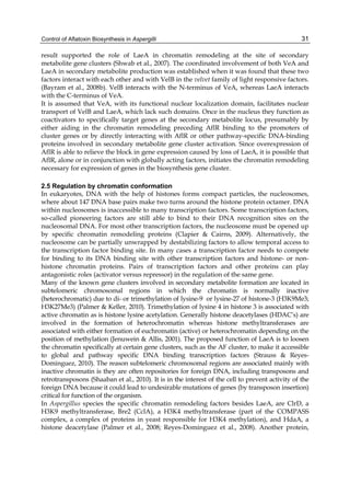Control of Aflatoxin Biosynthesis in Aspergilli 
31 
result supported the role of LaeA in chromatin remodeling at the site of secondary 
metabolite gene clusters (Shwab et al., 2007). The coordinated involvement of both VeA and 
LaeA in secondary metabolite production was established when it was found that these two 
factors interact with each other and with VelB in the velvet family of light responsive factors. 
(Bayram et al., 2008b). VelB interacts with the N-terminus of VeA, whereas LaeA interacts 
with the C-terminus of VeA. 
It is assumed that VeA, with its functional nuclear localization domain, facilitates nuclear 
transport of VelB and LaeA, which lack such domains. Once in the nucleus they function as 
coactivators to specifically target genes at the secondary metabolite locus, presumably by 
either aiding in the chromatin remodeling preceding AflR binding to the promoters of 
cluster genes or by directly interacting with AflR or other pathway-specific DNA-binding 
proteins involved in secondary metabolite gene cluster activation. Since overexpression of 
AflR is able to relieve the block in gene expression caused by loss of LaeA, it is possible that 
AflR, alone or in conjunction with globally acting factors, initiates the chromatin remodeling 
necessary for expression of genes in the biosynthesis gene cluster. 
2.5 Regulation by chromatin conformation 
In eukaryotes, DNA with the help of histones forms compact particles, the nucleosomes, 
where about 147 DNA base pairs make two turns around the histone protein octamer. DNA 
within nucleosomes is inaccessible to many transcription factors. Some transcription factors, 
so-called pioneering factors are still able to bind to their DNA recognition sites on the 
nucleosomal DNA. For most other transcription factors, the nucleosome must be opened up 
by specific chromatin remodeling proteins (Clapier & Cairns, 2009). Alternatively, the 
nucleosome can be partially unwrapped by destabilizing factors to allow temporal access to 
the transcription factor binding site. In many cases a transcription factor needs to compete 
for binding to its DNA binding site with other transcription factors and histone- or non-histone 
chromatin proteins. Pairs of transcription factors and other proteins can play 
antagonistic roles (activator versus repressor) in the regulation of the same gene. 
Many of the known gene clusters involved in secondary metabolite formation are located in 
subtelomeric chromosomal regions in which the chromatin is normally inactive 
(heterochromatic) due to di- or trimethylation of lysine-9 or lysine-27 of histone-3 (H3K9Me3; 
H3K27Me3) (Palmer & Keller, 2010). Trimethylation of lysine 4 in histone 3 is associated with 
active chromatin as is histone lysine acetylation. Generally histone deacetylases (HDAC’s) are 
involved in the formation of heterochromatin whereas histone methyltransferases are 
associated with either formation of euchromatin (active) or heterochromatin depending on the 
position of methylation (Jenuwein & Allis, 2001). The proposed function of LaeA is to loosen 
the chromatin specifically at certain gene clusters, such as the AF cluster, to make it accessible 
to global and pathway specific DNA binding transcription factors (Strauss & Reyes- 
Dominguez, 2010). The reason subtelomeric chromosomal regions are associated mainly with 
inactive chromatin is they are often repositories for foreign DNA, including transposons and 
retrotransposons (Shaaban et al., 2010). It is in the interest of the cell to prevent activity of the 
foreign DNA because it could lead to undesirable mutations of genes (by transposon insertion) 
critical for function of the organism. 
In Aspergillus species the specific chromatin remodeling factors besides LaeA, are ClrD, a 
H3K9 methyltransferase, Bre2 (CclA), a H3K4 methyltransferase (part of the COMPASS 
complex, a complex of proteins in yeast responsible for H3K4 methylation), and HdaA, a 
histone deacetylase (Palmer et al., 2008; Reyes-Dominguez et al., 2008). Another protein, 
 