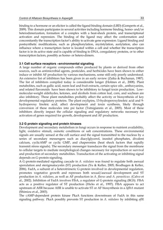 Control of Aflatoxin Biosynthesis in Aspergilli 
33 
binding to a hormone or an elicitor is called the ligand binding domain (LBD) (Gomperts et al., 
2009). This domain participates in several activities including hormone binding, homo- and/or 
heterodimerization, formation of a complex with a heat-shock protein, and transcriptional 
activation and repression. The binding of the ligand may affect the conformation and 
concomitantly the transcription factor’s ability to activate gene expression. Ligand binding and 
postsynthetic modifications, such as phosphorylation, myristylation, acetylation, also can 
influence where a transcription factor is located within a cell and whether the transcription 
factor is in its active state and is capable of binding to DNA, coregulatory proteins, or to other 
transcription factors, possibly as homo- or hetero-dimers. 
3.1 Cell surface receptors –environmental signaling 
A large number of organic compounds either produced by plants or derived from other 
sources, such as antimicrobial agents, pesticides, and herbicides have been shown to either 
induce or inhibit AF production by various mechanisms, some still only poorly understood. 
An extensive list of inhibitors has been given in an early review (Zaika & Buchanan, 1987). 
The list of inhibitors compiled today is considerable longer (Holmes et al., 2008). Plant 
metabolites, such as gallic acid, neem leaf and fruit extracts, certain spice oils , anthocyanins, 
and related flavonoids have been shown to be inhibitory to fungal toxin production. Low-molecular- 
weight aldehydes, ketones, and alcohols from cotton leaf, corn, and soybean are 
also inhibitory. These plant metabolites probably affect the activity or biosynthesis of key 
developmental regulatory proteins. The plant oxylipins, 13-hydroperoxylinoleic acid and 9- 
hydroperoxy linoleic acid, affect development and toxin synthesis, likely through 
conversion of these molecules into psi factor (Tsitsigiannis et al., 2005). Most of these 
inhibitors directly impact the cellular signaling and regulatory networks necessary for 
activation of genes required for growth, development and AF production. 
3.2 G protein signaling and protein kinases 
Development and secondary metabolism in fungi occurs in response to nutrient availability, 
light, oxidative stimuli, osmotic conditions or salt concentrations. These environmental 
signals are usually sensed at the cell surface and the signal transmitted to the nucleus by a 
series of secondary messengers such as diacylglycerol, inositol phosphates, divalent 
calcium, cyclicAMP or cyclic GMP, and chaperonins (heat shock factors that rapidly 
transmit stress signals). The secondary messenger transduces the signal from the membrane 
to cellular targets to mediate morphological changes necessary for reproduction or survival 
and production of secondary metabolites. Transduction of the activating or inhibiting signal 
depends on G-protein signaling. 
A G-protein-mediated signaling cascade in A. nidulans was found to regulate both asexual 
sporulation and sterigmatocystin (ST) production (Yu & Keller, 2005; Brodhagen & Keller, 
2006). FadA, a subunit of a heterotrimeric G-protein involved in developmental regulation, 
promotes vegetative growth and represses both sexual/asexual development and ST 
production in A. nidulans, as well as AF production in A. flavus and A. parasiticus. (Calvo et 
al., 2002). Inhibition of FadA involves FlbA, a regulator of G-protein signaling (RGS). FlbA 
acts as a positive regulator of ST production (Hicks et al., 1997). FlbA appears to act 
upstream of AflR because AflR is unable to activate ST or AF biosynthesis in a ΔflbA mutant 
(Shimizu et al., 2003). 
The cAMP-dependent protein kinase PkaA functions downstream of FadA in this same 
signaling pathway. PkaA possibly prevents ST production in A. nidulans by inhibiting aflR 
 