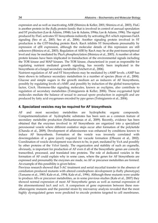 34 
expression and as well as inactivating AflR (Shimizu & Keller, 2001; Shimizu et al., 2003). FluG 
is another protein in the fluffy protein family that is involved in control of asexual sporulation 
and ST production (Lee & Adams, 1994b; Lee & Adams, 1994a; Lee & Adams, 1996). The signal 
produced by FluG activates ST biosynthesis indirectly by activating flbA which represses FadA 
signaling (Seo et al., 2003; Seo et al., 2006). Another signaling protein involved in ST 
production is the GTP-binding protein RasA. RasA inhibits ST biosynthesis presumably by 
repression of aflR expression, although the molecular details of this repression are still 
unknown (Shimizu et al., 2003). Regulation of AflR by RasA may be at the post-transcriptional 
level and may be mediated by PkaA phosphorylation (Shimizu et al., 2003). A number of other 
protein kinases have been implicated in transduction of the environmental signals including 
the TOR kinase and MAP kinases. The TOR kinase, characterized in yeast as responsible for 
regulating nutrient mediated growth signaling, has recently been implicated in the 
biosynthesis of a fungal secondary metabolite (Teichert et al., 2006). 
Nutrient regulation of AF and ST biosynthesis may be mediated by cAMP levels. cAMP has 
been shown to influence secondary metabolism in a number of species (Roze et al., 2004). 
Glucose and simple sugars in the growth medium act as inducers of AF biosynthesis, 
possibly by regulating levels of cAMP, and possibly by induction of the global transcription 
factor, CreA. Hormone-like signaling molecules, known as oxylipins, also contribute to 
regulation of secondary metabolites (Tsitsigiannis & Keller, 2006). These oxygenated lipid 
molecules mediate the balance of sexual to asexual spore production in aspergilli and are 
produced by fatty acid oxygenases encoded by ppo genes (Tsitsigiannis et al., 2004). 
4. Specialized vesicles may be required for AF biosynthesis 
AF and most secondary metabolites are hydrophobic organic compounds. 
Compartmentalization of hydrophobic substrates has been seen as a common feature of 
secondary metabolite production (Sirikantaramas et al., 2009). Recently, evidence has been 
obtained that the enzymes involved in AF biosynthesis are organized into a specialized 
peroxisomal vesicle where different oxidative steps occur after formation of the polyketide 
(Chanda et al., 2009). Development of aflatoxisomes was enhanced by conditions known to 
induce AF biosynthesis. Formation of the vesicle was inversely correlated with 
downregulation of a gene (avaA) required for vacuole formation (Ohsumi et al., 2002). 
Coordination of vesicle development was shown to be, in part, mediated by VeA and possibly 
by other proteins of the Velvet family. The organization and stability of such an organelle, 
obviously, is important for production of AF even if all of the biosynthetic genes are correctly 
transcribed, processed, and translated into proteins. The role of dedicated vesicles in the 
formation of AF could explain why in some cases, where the genes for AF biosynthesis are 
expressed and presumably the enzymes are made, no AF or precursor metabolites are formed. 
An example of this possibility is given below. 
Previous research showed that 5-AC treatment and serial mycelial transfer in the absence of 
conidiation produced mutants with altered conidiophore development (a fluffy phenotype) 
(Tamame et al., 1983; Kale et al., 1994; Kale et al., 1996). Although these mutants were unable 
to produce AFs or precursor metabolites, as in some previous studies (Kale et al., 2007) they 
showed normal expression of most AF biosynthetic genes as well as normal expression of 
the aforementioned laeA and veA. A comparison of gene expression between these non-aflatoxigenic 
Aflatoxins – Biochemistry and Molecular Biology 
mutants and the parental strain by microarray analysis revealed that the most 
highly dysregulated genes were predicted to encode proteins targeted to cell membranes. 
 