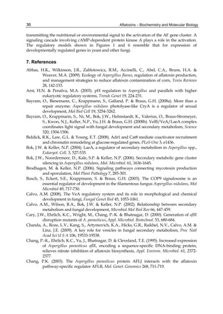 36 
transmitting the nutritional or environmental signal to the activation of the AF gene cluster. A 
signaling cascade involving cAMP-dependent protein kinase A plays a role in the activation. 
The regulatory models shown in Figures 1 and 6 resemble that for expression of 
developmentally regulated genes in yeast and other fungi. 
7. References 
Abbas, H.K., Wilkinson, J.R., Zablotowicz, R.M., Accinelli, C., Abel, C.A., Bruns, H.A. & 
Aflatoxins – Biochemistry and Molecular Biology 
Weaver, M.A. (2009). Ecology of Aspergillus flavus, regulation of aflatoxin production, 
and management strategies to reduce aflatoxin contamination of corn, Toxin Reviews 
28, 142-153. 
Arst, H.N. & Penalva, M.A. (2003). pH regulation in Aspergillus and parallels with higher 
eukaryotic regulatory systems, Trends Genet 19, 224-231. 
Bayram, O., Biesemann, C., Krappmann, S., Galland, P. & Braus, G.H. (2008a). More than a 
repair enzyme: Aspergillus nidulans photolyase-like CryA is a regulator of sexual 
development, Mol Biol Cell 19, 3254-3262. 
Bayram, O., Krappmann, S., Ni, M., Bok, J.W., Helmstaedt, K., Valerius, O., Braus-Stromeyer, 
S., Kwon, N.J., Keller, N.P., Yu, J.H. & Braus, G.H. (2008b). VelB/VeA/LaeA complex 
coordinates light signal with fungal development and secondary metabolism, Science 
320, 1504-1506. 
Biddick, R.K., Law, G.L. & Young, E.T. (2008). Adr1 and Cat8 mediate coactivator recruitment 
and chromatin remodeling at glucose-regulated genes, PLoS One 3, e1436. 
Bok, J.W. & Keller, N.P. (2004). LaeA, a regulator of secondary metabolism in Aspergillus spp., 
Eukaryot. Cell. 3, 527-535. 
Bok, J.W., Noordermeer, D., Kale, S.P. & Keller, N.P. (2006). Secondary metabolic gene cluster 
silencing in Aspergillus nidulans, Mol. Microbiol. 61, 1636-1645. 
Brodhagen, M. & Keller, N.P. (2006). Signaling pathways connecting mycotoxin production 
and sporulation, Mol Plant Pathology 7, 285-301. 
Busch, S., Eckert, S.E., Krappmann, S. & Braus, G.H. (2003). The COP9 signalosome is an 
essential regulator of development in the filamentous fungus Aspergillus nidulans, Mol 
Microbiol 49, 717-730. 
Calvo, A.M. (2008). The VeA regulatory system and its role in morphological and chemical 
development in fungi, Fungal Genet Biol 45, 1053-1061. 
Calvo, A.M., Wilson, R.A., Bok, J.W. & Keller, N.P. (2002). Relationship between secondary 
metabolism and fungal development, Microbiol Mol Biol Rev 66, 447-459. 
Cary, J.W., Ehrlich, K.C., Wright, M., Chang, P.-K. & Bhatnagar, D. (2000). Generation of aflR 
disruption mutants of A. parasiticus, Appl. Microbiol. Biotechnol. 53, 680-684. 
Chanda, A., Roze, L.V., Kang, S., Artymovich, K.A., Hicks, G.R., Raikhel, N.V., Calvo, A.M. & 
Linz, J.E. (2009). A key role for vesicles in fungal secondary metabolism, Proc Natl 
Acad Sci U S A 106, 19533-19538. 
Chang, P.-K., Ehrlich, K.C., Yu, J., Bhatnagar, D. & Cleveland, T.E. (1995). Increased expression 
of Aspergillus parasiticus aflR, encoding a sequence-specific DNA-binding protein, 
relieves nitrate inhibition of aflatoxin biosynthesis, Appl. Environ. Microbiol. 61, 2372- 
2377. 
Chang, P.K. (2003). The Aspergillus parasiticus protein AFLJ interacts with the aflatoxin 
pathway-specific regulator AFLR, Mol. Genet. Genomics 268, 711-719. 
 