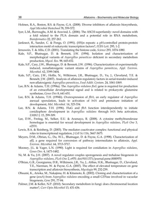 38 
Holmes, R.A., Boston, R.S. & Payne, G.A. (2008). Diverse inhibitors of aflatoxin biosynthesis, 
Aflatoxins – Biochemistry and Molecular Biology 
Appl Microbiol Biotechnol 78, 559-572. 
Iyer, L.M., Burroughs, A.M. & Aravind, L. (2006). The ASCH superfamily: novel domains with 
a fold related to the PUA domain and a potential role in RNA metabolism, 
Bioinformatics 22, 257-263. 
Janknect, R., Sander, C. & Pongs, O. (1991). (HX)n repeats: a pH-controlled protein-protein 
interaction motif of eukaryotic transcription factors?, FEBS Lett. 295, 1-2. 
Jenuwein, T. & Allis, C.D. (2001). Translating the histone code, Science 293, 1074-1080. 
Kale, S.P., Bhatnagar, D. & Bennett, J.W. (1994). Isolation and characterization of 
morphological variants of Aspergillus parasiticus deficient in secondary metabolism 
production, Mycol. Res. 98, 645-652. 
Kale, S.P., Cary, J.W., Bhatnagar, D. & Bennett, J.W. (1996). Characterization of experimentally 
induced, nonaflatoxigenic variant strains of Aspergillus parasiticus, Appl. Environ. 
Microbiol. 62, 3399-3404. 
Kale, S.P., Cary, J.W., Hollis, N., Wilkinson, J.R., Bhatnagar, D., Yu, J., Cleveland, T.E. & 
Bennett, J.W. (2007). Analysis of aflatoxin regulatory factors in serial-transfer-induced 
non-aflatoxigenic Aspergillus parasiticus, Food Addit. Contam. 24, 1061-1069. 
Lee, B.N. & Adams, T.H. (1994a). The Aspergillus nidulans fluG gene is required for production 
of an extracellular developmental signal and is related to prokaryotic glutamine 
synthetase, Genes Dev 8, 641-651. 
Lee, B.N. & Adams, T.H. (1994b). Overexpression of flbA, an early regulator of Aspergillus 
asexual sporulation, leads to activation of brlA and premature initiation of 
development, Mol. Microbiol. 14, 323-334. 
Lee, B.N. & Adams, T.H. (1996). FluG and flbA function interdependently to initiate 
conidiophore development in Aspergillus nidulans through brlA beta activation, 
EMBO J. 15, 299-309. 
Lee, D.W., Freitag, M., Selker, E.U. & Aramayo, R. (2008). A cytosine methyltransferase 
homologue is essential for sexual development in Aspergillus nidulans, PLoS One 3, 
e2531. 
Lewis, B.A. & Reinberg, D. (2003). The mediator coactivator complex: functional and physical 
roles in transcriptional regulation, J Cell Sci 116, 3667-3675. 
Meyers, D.M., Obrian, G., Du, W.L., Bhatnagar, D. & Payne, G.A. (1998). Characterization of 
aflJ, a gene required for conversion of pathway intermediates to aflatoxin, Appl. 
Environ. Microbiol. 64, 3713-3717. 
Mooney, J.L. & Yager, L.N. (1990). Light is required for conidiation in Aspergillus nidulans, 
Genes Dev. 4, 1473-1482. 
Ni, M. & Yu, J.H. (2007). A novel regulator couples sporogenesis and trehalose biogenesis in 
Aspergillus nidulans, PLoS One 2, e970. doi:910.1371/journal.pone.0000970. 
O'Brian, G.R., Georgianna, D.R., Wilkinson, J.R., Yu, J., Abbas, H.K., Bhatnagar, D., Cleveland, 
T.E., Nierman, W. & Payne, G.A. (2007). The effect of elevated temperature on gene 
transcription and aflatoxin biosynthesis, Mycologia 99, 232-239. 
Ohsumi, K., Arioka, M., Nakajima, H. & Kitamoto, K. (2002). Cloning and characterization of a 
gene (avaA) from Aspergillus nidulans encoding a small GTPase involved in vacuolar 
biogenesis, Gene 291, 77-84. 
Palmer, J.M. & Keller, N.P. (2010). Secondary metabolism in fungi: does chromosomal location 
matter?, Curr Opin Microbiol 13, 431-436. 
 