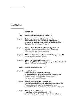 Contents 
Preface IX 
Part 1 Biosynthesis and Biotransformation 1 
Chapter 1 Biotransformation of Aflatoxin B1 and Its 
Relationship with the Differential Toxicological 
Response to Aflatoxin in Commercial Poultry Species 3 
Gonzalo J. Diaz and Hansen W. Murcia 
Chapter 2 Control of Aflatoxin Biosynthesis in Aspergilli 21 
Kenneth C. Ehrlich, Perng-Kuang Chang, Jiujiang Yu, 
Jeffrey W. Cary and Deepak Bhatnagar 
Chapter 3 Aflatoxin Biosynthetic Pathway and Pathway Genes 41 
Jiujiang Yu and Kenneth C. Ehrlich 
Chapter 4 Conserved Regulatory Mechanisms 
Controlling Aflatoxin and Sterigmatocystin Biosynthesis 67 
Ana M. Calvo and Sourabh Dhingra 
Part 2 Biomarkers and Breeding 89 
Chapter 5 Identification of 
Gene Markers in Aflatoxin-Resistant 
Maize Germplasm for Marker-Assisted Breeding 91 
Robert L. Brown, Abebe Menkir, Zhi-Yuan Chen, 
Meng Luo and Deepak Bhatnagar 
Chapter 6 Biomarkers of Aflatoxin Exposure and 
Its Relationship with the Hepatocellular Carcinoma 107 
Alessandra Vincenzi Jager, Fernando Silva Ramalho, 
Leandra Náira Zambelli and Carlos Augusto Fernandes Oliveira 
Chapter 7 The Use of Proteomics as a 
Novel Tool in Aflatoxin Research 127 
E. Razzazi-Fazeli, M. Rizwan, C. Mayrhofer and K. Nöbauer 
 