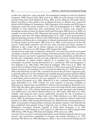 42 
swollen liver, high fever, coma, and death. The predominant damage is to the liver (Scholl & 
Groopman, 1995); (Fung & Clark, 2004; Lewis et al., 2005), but acute damage to the kidneys 
and heart have been found (Richard & Payne, 2003). In liver aflatoxins irreversibly bind to 
protein and DNA to form adducts such as aflatoxin B1-lysine in albumin and a guanyl-N7 
adduct in DNA (Skipper & Tannenbaum, 1990). Disruption of the proteins and DNA bases in 
hepatocytes causes the toxicity (Tandon et al., 1978; Azziz-Baumgartner et al., 2005). Major 
outbreaks of acute aflatoxicosis from contaminated food in humans were reported in 
developing countries (Centers for Disease Control and Prevention, 2004; Lewis et al., 2005). For 
example, in western India in 1974, 108 persons died among 397 people affected with aflatoxin 
poisoning in more than 150 villages (Krishnamachari et al., 1975). A more recent incident of 
aflatoxin poisoning occurred in Kenya in July 2004 leading to the death of 125 people among 
317 reported with illness due to consumption of aflatoxin contaminated maize (corn) (Centers 
for Disease Control and Prevention, 2004; Lewis et al., 2005). Acute toxicosis is not the only 
concern. World health authorities warn that low doses and long term dietary exposure to 
aflatoxins is also a major risk as chronic exposure can lead to hepatocellular carcinoma 
(Bressac et al., 1991; Hsu et al., 1991; Wogan, 1992; Fung & Clark, 2004). 
Among the four major types of aflatoxins, aflatoxin B1 is the most toxic and the most potent 
carcinogen in humans and animals including nonhuman primates, birds, fish, and rodents. 
Chronic exposure can result in suppressed immune response, malnutrition, proliferation of 
the bile duct, centrilobular necrosis and fatty infiltration of the liver, hepatic lesions, and 
even hepatomas. In animal models, aflatoxin B1 is modified into a more toxic and 
carcinogenic by-product during detoxification by a cytochrome P450 monooxygenase in 
liver (Ngindu et al., 1982; Hsieh, 1989; Eaton & Gallagher, 1994; Lewis et al., 2005). The 
epoxide form of aflatoxin binds to guanine residues in DNA, forms guanyl-N7 adducts, and 
induces mutations. One mutation, a G to T transversion (Baertschi et al., 1989; Bressac et al., 
1991) at the third base of codon 249, a mutation hot spot of the p53 tumor suppressor gene, 
is generally believed to be the mechanism for initiating hepatocarcinoma formation (Busby 
& Wogan, 1981; Hsu et al., 1991; Ozturk, 1991; Coursaget et al., 1993). The p53 gene encodes 
a transcription factor involved in cell cycle regulation. It is commonly mutated in human 
liver cancers (Groopman et al., 1994). Aflatoxin B1 is also a potential immunosuppressive 
agent (Raisuddin et al., 1993). Chronic low level exposure of growing vertebrates to 
aflatoxins may enhance their susceptibility to infection and tumorigenesis (Raisuddin et al., 
1993). AFB1 also affects other organs and tissues, such as the lungs and the entire respiratory 
system (Kelly et al., 1997). Human hepatocarcinomas are also associated with hepatitis B 
virus (HBV) and C virus (HCV) infections (Peers et al., 1987; Hsieh, 1989; Wild et al., 1992). 
Together with aflatoxins these viruses significantly increased the risk of hepatoma in 
hepatitis patients (Chen et al., 1996a; Chen et al., 1996b; McGlynn et al., 2003; Arsura & 
Cavin, 2005). In developing countries, many children are exposed to aflatoxin before birth 
(Turner et al., 2007), while nursing (Polychronaki et al., 2007) and after weaning (Gong et al., 
2004). An association of hepatocellular carcinoma and dietary exposure with aflatoxins has 
been established from patients living in high-risk areas of China, Kenya, Mozambique, 
Phillippines, Swaziland, Thailand, Transkei of South Africa (Lancaster et al., 1961; 
Zuckerman et al., 1967; Wong et al., 1977; Hsieh et al., 1985; Zhu et al., 1987; Huang & Hsieh, 
1988; Wilson, 1989; Wogan, 1992; Eaton & Gallagher, 1994; Lewis et al., 2005). 
Aspergillus flavus can grow in immunocompromised warm blooded mammals and can cause 
invasive and non-invasive aspergillosis in humans and animals (Denning et al., 1991; 
Denning, 1998; Mori et al., 1998; Denning et al., 2003). A. flavus is the second leading cause of 
Aflatoxins – Biochemistry and Molecular Biology 
 