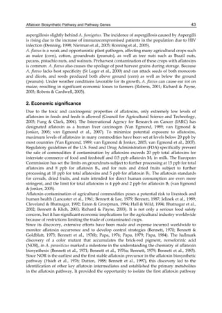 Aflatoxin Biosynthetic Pathway and Pathway Genes 
43 
aspergillosis slightly behind A. fumigatus. The incidence of aspergillosis caused by Aspergilli 
is rising due to the increase of immunocompromised patients in the population due to HIV 
infection (Denning, 1998; Nierman et al., 2005; Ronning et al., 2005). 
A. flavus is a weak and opportunistic plant pathogen, affecting many agricultural crops such 
as maize (corn), cotton, groundnuts (peanuts), as well as tree nuts such as Brazil nuts, 
pecans, pistachio nuts, and walnuts. Preharvest contamination of these crops with aflatoxins 
is common. A. flavus also causes the spoilage of post harvest grains during storage. Because 
A. flavus lacks host specificity (St Leger et al., 2000) and can attack seeds of both monocots 
and dicots, and seeds produced both above ground (corn) as well as below the ground 
(peanuts). Under weather conditions favorable for its growth, A. flavus can cause ear rot on 
maize, resulting in significant economic losses to farmers (Robens, 2001; Richard & Payne, 
2003; Robens & Cardwell, 2005). 
2. Economic significance 
Due to the toxic and carcinogenic properties of aflatoxins, only extremely low levels of 
aflatoxins in foods and feeds is allowed (Council for Agricultural Science and Technology, 
2003; Fung & Clark, 2004). The International Agency for Research on Cancer (IARC) has 
designated aflatoxin as a human liver carcinogen (Van Egmond, 1989; van Egmond & 
Jonker, 2005; van Egmond et al., 2007). To minimize potential exposure to aflatoxins, 
maximum levels of aflatoxins in many commodities have been set at levels below 20 ppb by 
most countries (Van Egmond, 1989; van Egmond & Jonker, 2005; van Egmond et al., 2007). 
Regulatory guidelines of the U.S. Food and Drug Administration (FDA) specifically prevent 
the sale of commodities if contamination by aflatoxins exceeds 20 ppb total aflatoxins for 
interstate commerce of food and feedstuff and 0.5 ppb aflatoxin M1 in milk. The European 
Commission has set the limits on groundnuts subject to further processing at 15 ppb for total 
aflatoxins and 8 ppb for aflatoxin B1, and for nuts and dried fruits subject to further 
processing at 10 ppb for total aflatoxins and 5 ppb for aflatoxin B1. The aflatoxin standards 
for cereals, dried fruits, and nuts intended for direct human consumption are even more 
stringent, and the limit for total aflatoxins is 4 ppb and 2 ppb for aflatoxin B1 (van Egmond 
& Jonker, 2005). 
Aflatoxin contamination of agricultural commodities poses a potential risk to livestock and 
human health (Lancaster et al., 1961; Bennett & Lee, 1979; Bennett, 1987; Jelinek et al., 1989; 
Cleveland & Bhatnagar, 1992; Eaton & Groopman, 1994; Hall & Wild, 1994; Bhatnagar et al., 
2002; Bennett & Klich, 2003; Richard & Payne, 2003). It is not only a serious food safety 
concern, but it has significant economic implications for the agricultural industry worldwide 
because of restrictions limiting the trade of contaminated crops. 
Since its discovery, extensive efforts have been made and expense incurred worldwide to 
monitor aflatoxin occurrence and to develop control strategies (Bennett, 1970; Bennett & 
Goldblatt, 1973; Bennett et al., 1976b; Papa, 1976; Papa, 1979; Papa, 1984). The hallmark 
discovery of a color mutant that accumulates the brick-red pigment, norsolorinic acid 
(NOR), in A. parasiticus marked a milestone in the understanding the chemistry of aflatoxin 
biosynthesis (Bennett et al., 1971; Bennett et al., 1976a; Bennett, 1979; Bennett et al., 1983). 
Since NOR is the earliest and the first stable aflatoxin precursor in the aflatoxin biosynthetic 
pathway (Hsieh et al., 1976; Dutton, 1988; Bennett et al., 1997), this discovery led to the 
identification of other key aflatoxin intermediates and established the primary metabolites 
in the aflatoxin pathway. It provided the opportunity to isolate the first aflatoxin pathway 
 