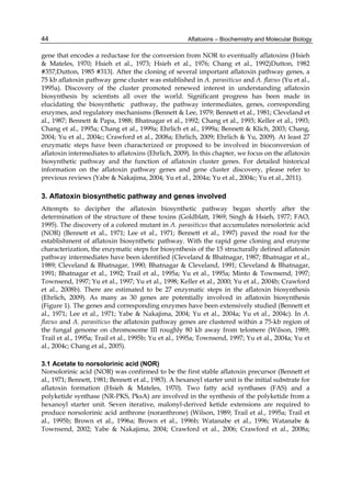 44 
gene that encodes a reductase for the conversion from NOR to eventually aflatoxins (Hsieh 
& Mateles, 1970; Hsieh et al., 1973; Hsieh et al., 1976; Chang et al., 1992)Dutton, 1982 
#357;Dutton, 1985 #313}. After the cloning of several important aflatoxin pathway genes, a 
75 kb aflatoxin pathway gene cluster was established in A. parasiticus and A. flavus (Yu et al., 
1995a). Discovery of the cluster promoted renewed interest in understanding aflatoxin 
biosynthesis by scientists all over the world. Significant progress has been made in 
elucidating the biosynthetic pathway, the pathway intermediates, genes, corresponding 
enzymes, and regulatory mechanisms (Bennett & Lee, 1979; Bennett et al., 1981; Cleveland et 
al., 1987; Bennett & Papa, 1988; Bhatnagar et al., 1992; Chang et al., 1993; Keller et al., 1993; 
Chang et al., 1995a; Chang et al., 1999a; Ehrlich et al., 1999a; Bennett & Klich, 2003; Chang, 
2004; Yu et al., 2004c; Crawford et al., 2008a; Ehrlich, 2009; Ehrlich & Yu, 2009). At least 27 
enzymatic steps have been characterized or proposed to be involved in bioconversion of 
aflatoxin intermediates to aflatoxins (Ehrlich, 2009). In this chapter, we focus on the aflatoxin 
biosynthetic pathway and the function of aflatoxin cluster genes. For detailed historical 
information on the aflatoxin pathway genes and gene cluster discovery, please refer to 
previous reviews (Yabe & Nakajima, 2004; Yu et al., 2004a; Yu et al., 2004c; Yu et al., 2011). 
3. Aflatoxin biosynthetic pathway and genes involved 
Attempts to decipher the aflatoxin biosynthetic pathway began shortly after the 
determination of the structure of these toxins (Goldblatt, 1969; Singh & Hsieh, 1977; FAO, 
1995). The discovery of a colored mutant in A. parasiticus that accumulates norsolorinic acid 
(NOR) (Bennett et al., 1971; Lee et al., 1971; Bennett et al., 1997) paved the road for the 
establishment of aflatoxin biosynthetic pathway. With the rapid gene cloning and enzyme 
characterization, the enzymatic steps for biosynthesis of the 15 structurally defined aflatoxin 
pathway intermediates have been identified (Cleveland & Bhatnagar, 1987; Bhatnagar et al., 
1989; Cleveland & Bhatnagar, 1990; Bhatnagar & Cleveland, 1991; Cleveland & Bhatnagar, 
1991; Bhatnagar et al., 1992; Trail et al., 1995a; Yu et al., 1995a; Minto & Townsend, 1997; 
Townsend, 1997; Yu et al., 1997; Yu et al., 1998; Keller et al., 2000; Yu et al., 2004b; Crawford 
et al., 2008b). There are estimated to be 27 enzymatic steps in the aflatoxin biosynthesis 
(Ehrlich, 2009). As many as 30 genes are potentially involved in aflatoxin biosynthesis 
(Figure 1). The genes and corresponding enzymes have been extensively studied (Bennett et 
al., 1971; Lee et al., 1971; Yabe & Nakajima, 2004; Yu et al., 2004a; Yu et al., 2004c). In A. 
flavus and A. parasiticus the aflatoxin pathway genes are clustered within a 75-kb region of 
the fungal genome on chromosome III roughly 80 kb away from telomere (Wilson, 1989; 
Trail et al., 1995a; Trail et al., 1995b; Yu et al., 1995a; Townsend, 1997; Yu et al., 2004a; Yu et 
al., 2004c; Chang et al., 2005). 
3.1 Acetate to norsolorinic acid (NOR) 
Norsolorinic acid (NOR) was confirmed to be the first stable aflatoxin precursor (Bennett et 
al., 1971; Bennett, 1981; Bennett et al., 1983). A hexanoyl starter unit is the initial substrate for 
aflatoxin formation (Hsieh & Mateles, 1970). Two fatty acid synthases (FAS) and a 
polyketide synthase (NR-PKS, PksA) are involved in the synthesis of the polyketide from a 
hexanoyl starter unit. Seven iterative, malonyl-derived ketide extensions are required to 
produce norsolorinic acid anthrone (noranthrone) (Wilson, 1989; Trail et al., 1995a; Trail et 
al., 1995b; Brown et al., 1996a; Brown et al., 1996b; Watanabe et al., 1996; Watanabe & 
Townsend, 2002; Yabe & Nakajima, 2004; Crawford et al., 2006; Crawford et al., 2008a; 
Aflatoxins – Biochemistry and Molecular Biology 
 