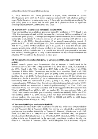Aflatoxin Biosynthetic Pathway and Pathway Genes 
47 
al., 2010). Woloshuk and Payne (Woloshuk & Payne, 1994) identified an alcohol 
dehydrogenase gene, adh1, in A. flavus, expressed concurrently with aflatoxin pathway 
genes. No further report is made on the role of A. flavus adh1 gene in aflatoxin synthesis. The 
aflH (adhA) gene in A. flavus and the adhA gene in A. parasiticus share no significant 
homology at either the DNA or the amino acid level. 
3.5 Averufin (AVF) to versiconal hemiacetal acetate (VHA) 
VHA was identified as an aflatoxin precursor formed by oxidation of AVF (Fitzell et al., 
1977). The conversion of AVF to VHA involves the cytochrome P450 monooxidase, CypX, 
and another gene, aflI (avfA). Although aflI is required for the conversion, its oxidative role is 
unclear (Yu et al., 2000b). A. nidulans also has an aflI gene homolog (stcO) (Brown et al., 
1996b; Yu et al., 2000b). Complementation of an averufin-accumulating mutant, A. 
parasiticus SRRC 165, with the aflI gene of A. flavus restored the strain’s ability to convert 
AVF to VHA and to produce aflatoxins (Yu et al., 2000b). It is likely that the aflI (avfA) 
encoded protein along with CypX gene product is involved in the ring-closure step in the 
formation of hydroxyversicolorone. It is possible that the avfA gene product is assocated 
with the P450 monooxygenase to carry out the conversion as no additional intermediates 
other that AVF result from the disruption of either gene. 
3.6 Versiconal hemiacetal acetate (VHA) to versiconal (VHOH, also abbreviated 
as VAL) 
Several research groups have demonstrated that an esterase is involvement in the 
conversion of VHA to VHOH (VAL) (Schroeder et al., 1974; Yao & Hsieh, 1974; Bennett et 
al., 1976b; Fitzell et al., 1977; Hsieh et al., 1989; Yabe et al., 1991a; Yabe et al., 1991b; 
Kusumoto & Hsieh, 1996). The esterase was purified in A. parasiticus (Hsieh et al., 1989; 
Kusumoto & Hsieh, 1996). An esterase gene, aflJ (estA), in the aflatoxin gene cluster was 
identified (Yu et al., 2002). The homologous gene in the A. nidulans ST biosynthetic gene 
cluster is stcI. In the A. parasiticus aflJ (estA) deletion mutants, the accumulated metabolites 
were mainly VHA and versicolorin A (VERA) (Chang et al., 2004). A small amount of 
versiconol acetate (VOAc) and other downstream aflatoxin intermediates, including VHOH 
and versicolorin B also accumulated. A metabolic grid containing VHA, VOAc, VHOH, and 
versiconol (VOH) was previously described and it was suggested that the reactions from 
VHA to VHOH and from VOAc to VOH are catalyzed by the same esterase (Yabe et al., 
1991a). Later, another metabolic grid containing versicolorone (VONE), VOAc, and VHA 
was identified (Yabe et al., 2003). Indeed, it has now been proven that the estA-encoded 
esterase catalyzes the conversion of both VHA to VHOH and VOAc to VOH during 
aflatoxin biosynthesis (Chang et al., 2004). 
3.7 Versiconal (VHOH) to versicolorin B (VER B) 
The enzymatic evidence that VHOH is converted toVERB by a cyclase was first provided by 
Lin and Anderson (Lin & Anderson, 1992). This enzyme was identified as versicolorin B 
synthase and was studied intensively by Townsend’s laboratory (Zuckerman et al., 1967; 
Hsieh, 1973; McGuire et al., 1996; Silva et al., 1996; Silva & Townsend, 1997). The gene was 
cloned and named vbs (Zuckerman et al., 1967; Hsieh, 1973; Silva et al., 1996). The expected 
cyclase activity was demonstrated by the expressed recombinant protein of the vbs gene 
(Silva et al., 1996; Silva & Townsend, 1997). The VHOH cyclase (Lin & Anderson, 1992) and 
 