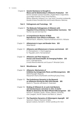 VI Contents 
Chapter 8 Genetic Resistance to Drought in 
Maize and Its Relationship in Aflatoxins Production 151 
Ramón Gerardo Guevara-González, Angela María Chapa-Oliver, 
Laura Mejía-Teniente, Irineo Torres-Pacheco, 
Moises Alejandro Vazquez-Cruz, Juan Jesús Cervantes-Landaverde, 
Ricardo Ernesto Preciado-Ortiz and Ernesto Moreno- Martinez 
Part 3 Pathogenesis and Toxicology 161 
Chapter 9 The Molecular Pathogenesis of Aflatoxin with 
Hepatitis B Virus-Infection in Hepatocellular Carcinoma 163 
Hai-Xia Cao and Jian-Gao Fan 
Chapter 10 A Comprehensive Review of Male 
Reproductive Toxic Effects of Aflatoxin 177 
Mohammad A. Akbarsha, Faisal Kunnathodi and Ali A. Alshatwi 
Chapter 11 Aflatoxicosis in Layer and Breeder Hens 203 
Milad Manafi 
Chapter 12 Aflatoxins and Aflatoxicosis in Human and Animals 221 
D. Dhanasekaran, S. Shanmugapriya, 
N. Thajuddin and A. Panneerselvam 
Chapter 13 Aflatoxins and Their Impact on 
Human and Animal Health: An Emerging Problem 255 
Eva G. Lizárraga-Paulín, 
Ernesto Moreno-Martínez and Susana P. Miranda-Castro 
Part 4 Miscellaneous 283 
Chapter 14 Aflatoxins: Mechanisms of 
Inhibition by Antagonistic Plants and Microorganisms 285 
Mehdi Razzaghi-Abyaneh, 
Masoomeh Shams-Ghahfarokhi and Perng-Kuang Chang 
Chapter 15 The Evolutionary Dynamics in the Research 
on Aflatoxins During the 2001-2010 Decade 305 
Martín G. Theumer and Héctor R. Rubinstein 
Chapter 16 Binding of Aflatoxin B1 to Lactic Acid Bacteria 
and Saccharomyces cerevisiae in vitro: A Useful 
Model to Determine the Most Efficient Microorganism 323 
Romina P. Pizzolitto, Dante J. Bueno, María R. Armando, 
Lilia Cavaglieri, Ana M. Dalcero and Mario A. Salvano 
Chapter 17 The Population Dynamics of Aflatoxigenic Aspergilli 347 
Geromy G. Moore, Shannon B. Beltz, 
Ignazio Carbone, Kenneth C. Ehrlich and Bruce W. Horn 
 