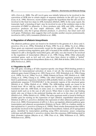 50 
AFG1 (Cai et al., 2008). The aflE (norA) gene was initially believed to be involved in the 
conversion of NOR due to certain degree of sequence similarity to the aflD (nor-1) gene 
(Cary et al., 1996). However, recent studies support the hypothesis that the aflE (norA) is 
involved in the final two steps in AFB1 formation (Ehrlich, 2009). In the same report, the 
transcript, hypB, a homolog of hypC, may be involved in one of the oxidation steps in the 
conversion of OMST to aflatoxins. A. flavus produces only AFB1 and AFB2, whereas A. 
parasiticus produces all four major aflatoxins, AFB1, AFB2, AFG1, and AFG2. 
Coincidentally, only the G-group aflatoxin producer, A. parasiticus, has intact nadA and 
norB genes. Preliminary data suggests that norB encodes another enzyme predominantly 
involved in AFG1/AFG2 formation (Ehrlich et al., 2008). 
4. Regulation of aflatoxin biosynthesis 
The aflatoxin pathway genes are found to be clustered in the genome of A. flavus and A. 
parasiticus (Yu et al., 1995a; Woloshuk & Prieto, 1998; Yu et al., 2004a; Yu et al., 2004c). 
These genes are expressed concurrently except for the regulatory gene aflR. In this gene 
cluster, a positive-acting regulatory gene, aflR, is located in the middle of the gene cluster. 
Adjacent to aflR a divergently transcribed gene, aflS (aflJ), was also found to be involved 
in the regulation of transcription (Meyers et al., 1998; Chang, 2004). Other physically 
unrelated genes, such as laeA and veA, also have been shown to exhibit a “global” 
regulatory role on aflatoxin biosynthesis (Kato et al., 2003; Bok & Keller, 2004; Calvo et al., 
2004; Perrin et al., 2007). 
Aflatoxins – Biochemistry and Molecular Biology 
4.1 Regulation by aflR 
The aflR gene, encoding a 47 kDa sequence-specific zinc-finger DNA-binding protein is 
required for transcriptional activation of most, if not all, the structural genes of the 
aflatoxin gene cluster (Chang et al., 1993; Payne et al., 1993; Woloshuk et al., 1994; Chang 
et al., 1995b; Yu et al., 1996a; Yu et al., 1996b; Flaherty & Payne, 1997; Ehrlich et al., 1998; 
Chang et al., 1999a; Chang et al., 1999b). Like other Gal4-type regulatory proteins that 
bind to palindromic sequences, functional AflR probably binds as a dimer. It binds to the 
palindromic sequence 5'-TCGN5CGR-3' in the promoter regions of the structural genes 
(Ehrlich et al., 1999a; Ehrlich et al., 1999b). The AflR-binding motifs are found to be 
located from –80 to –600 bp, with the majority at the –100 to –200 bp, relative to the 
translation start site. AflR binds, in some cases, to a deviated sequence rather than the 
typical motif such as in the case of aflG (avnA). When there is more than one binding 
motif, only one of them is the preferred binding site such as in the case of aflC (pksA) 
(Ehrlich et al., 1999a; Ehrlich et al., 1999b). The more upstream motif is found to belong to 
another gene for turning on the expression of hypC (Ehrlich, unpublished observation). 
Deletion of aflR in A. parasiticus abolishes the expression of other aflatoxin pathway genes 
(Cary et al., 2000). Overexpression of aflR in A. flavus up-regulates aflatoxin pathway gene 
transcription and aflatoxin accumulation (Flaherty & Payne, 1997) in a fashion similar to 
that reported for A. parasiticus (Chang et al., 1995b). These results demonstrate that AflR is 
specifically involved in the regulation of aflatoxin biosynthesis. Indeed, all 23 upregulated 
genes, identified by transcription profiling using DNA microarray assays comparing 
wild-type and aflR-deleted A. parasiticus strains, have the consensus AflR binding motif in 
their promoter regions (Meyers et al., 1998; Price et al., 2006; Wilkinson et al., 2007a; 
Wilkinson et al., 2007b). 
 