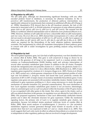 Aflatoxin Biosynthetic Pathway and Pathway Genes 
51 
4.2 Regulation by aflS (aflJ) 
The aflS (aflJ) gene, although not demonstrating significant homology with any other 
encoded proteins found in databases, is necessary for aflatoxin formation. In the A. 
parasiticus aflR transformants, the production of aflatoxin pathway intermediates was 
significantly enhanced in transformants that contained an additional aflR plus aflS (Chang et 
al., 1995b). Quantitative PCR showed that in the aflS knockout mutants, the lack of aflS 
transcript is associated with 5- to 20-fold reduction of expression of some aflatoxin pathway 
genes such as aflC (pksA), aflD (nor-1), aflM (ver-1), and aflP (omtA). The mutants lost the 
ability to synthesize aflatoxin intermediates and no aflatoxins were produced (Meyers et al., 
1998). However, deletion of aflS (aflJ) did not have a discernible effect on aflR transcription, 
and vice versa. Du et al. (Du et al., 2007) showed that overexpression of A. flavus aflS (aflJ) 
did not result in elevated transcription of aflM (ver-1), aflP (omtA), or aflR, but it appears to 
have some effect on aflC (pksA), aflD (nor-1), aflA (fas-1), and aflB (fas-2) (Du et al., 2007), 
which are required for the biosynthesis of the early aflatoxin pathway intermediate, 
averantin. The mechanism(s) by which aflS modulates transcription of these pathway genes 
in concert with aflR is under investigation by gene profiling analysis using microarray 
technology. 
4.3 Regulation by laeA 
The novel global regulatory gene, laeA (for lack of aflR expression), was first identified from 
A. nidulans (Bok & Keller, 2004). This gene is well conserved in fungi as shown by its 
presence in the genomes of all fungi so far sequenced. LaeA is a nuclear protein which 
contains an S-adenosylmethionine (SAM) binding motif and activates transcription of 
several other secondary metabolism gene clusters in addition to the AF cluster. Examples 
include the sterigmatocystin and penicillin clusters in A. nidulans, the gliotoxin cluster in A. 
fumigatus, and aflatoxin cluster in A. flavus (Bok & Keller, 2004; Bouhired et al., 2007). It also 
regulates genes required for virulence of A. fumigatus (Sugui et al., 2007). Perrin et al. (Perrin 
et al., 2007) carried out a whole-genome comparison of the transcriptional profiles of wild-type 
and laeA-deleted A. fumigatus strains and found that LaeA positively controls the 
expression of 20% to 40% of major classes of secondary metabolite biosynthesis genes. It also 
regulates some genes not associated with secondary metabolite clusters. Similar results were 
confirmed in gene expression profiling in A. flavus using microarrays to study the genetic 
mechanism of sclerotia formation (Yu, personal communication). The exact mechanism of 
how LaeA regulates secondary metabolism gene clusters is not yet known. Interestingly, 
when an unrelated gene such as argB was placed within the boundary of the ST gene cluster, 
it was co-regulated with other genes in the cluster. But, when a gene in the cluster, such as 
aflR was placed elsewhere in the genome, its regulation was not affected by LaeA (Bok et al., 
2006). One proposed regulatory mechanism is that LaeA differentially methylates histone 
protein and it alters the chromatin structure for gene expression. Unlike the mentioned 
signaling factors, the primary role of LaeA is to regulate metabolic gene clusters, not 
sporulation, because laeA-deleted strains produced wild-type levels of conidia (Bok & 
Keller, 2004). Most recent analyses of nonaflatoxigenic A. parasiticus sec- (for secondary 
metabolism negative) variants generated through serial transfer of mycelia of the sec+ 
parents show that laeA was expressed in both sec+ and sec- strains (Kale et al., 2007). This 
result suggests that LaeA only exerts its effect on aflatoxin biosynthesis at a certain level and 
is independent of other regulatory pathways that are involved in fungal development. 
 