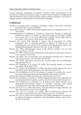 Aflatoxin Biosynthetic Pathway and Pathway Genes 
53 
and the regulatory mechanisms of aflatoxin formation. Better understanding of the 
mechanisms of aflatoxin biosynthesis helps to identify natural inhibitors of fungal growth 
aflatoxin formation, and eventually will allow design of effective strategies to can reduce or 
eliminate aflatoxin contamination of food and feed commodities. 
6. References 
Allcroft, R., Carnaghan, R.B.A., Sargeant, K. & O'Kelly, J. (1961). A toxic factor in Brazilian 
groundnut meal, Vet. Rec. 73, 428-429. 
Arsura, M. & Cavin, L.G. (2005). Nuclear factor-kappaB and liver carcinogenesis, Cancer Lett. 
229, 157-169. 
Azziz-Baumgartner, E., Lindblade, K., Gieseker, K., Rogers, H.S., Kieszak, S., Njapau, H., 
Schleicher, R., McCoy, L.F., Misore, A., DeCock, K., Rubin, C. & Slutsker, L. (2005). 
Case-control study of an acute aflatoxicosis outbreak, Kenya, 2004, Aflatoxin 
Investigative Group. Environ. Health Perspect. 113, 1779-1783. 
Baertschi, S.W., Raney, K.D., Shimada, T., Harris, T.M. & Guengerich, F.P. (1989). 
Comparison rates of enzymatic oxidation of aflatoxin B1, aflatoxin G1, and 
sterigmatocystin and activities of the epoxides in forming guanyl-N adducts and 
inducing different genetic responses, Chem. Res. Toxicol. 2, 114-122. 
Bennett, J.W. (1970). Microbiological aspects of the aflatoxin problem, Amer Ass Feed 
Microscop Offic Proc 118-131. 
Bennett, J.W. (1979). Aflatoxins and anthraquinones from diploids of Aspergillus parasiticus, 
J. Gen. Microbiol. 113, 127-136. 
Bennett, J.W. (1981). Loss of norsolorinic acid and aflatoxin production by a mutant of 
Aspergillus parasiticus, J. Gen. Microbiol. 124, 429- 432. 
Bennett, J.W. (1987). Mycotoxins, mycotoxicoses, mycotoxicology and mycopathologia, 
Mycopathologia 100, 3-5. 
Bennett, J.W., Bhatnagar, D. & Chang, P.K. (1994). The molecular genetics of aflatoxin 
biosynthesis, FEMS Symp. 51-58. 
Bennett, J.W., Chang, P.K. & Bhatnagar, D. (1997). One gene to whole pathway: the role of 
norsolorinic acid in aflatoxin research, Adv. Appl. Microbiol. 45, 1-15. 
Bennett, J.W. & Goldblatt, L.A. (1973). The isolation of mutants of Aspergillus flavus and A. 
parasiticus with altered aflatoxin producing ability, Sabouraudia 11, 235-241. 
Bennett, J.W. & Klich, M. (2003). Mycotoxins, Clin. Microbiol. Rev. 16, 497-516. 
Bennett, J.W., Kronberg, F. & Gougis, G. (1976a). Pigmented isolates from anthraquinone-producing 
mutants of Aspergillus parasiticus, American Society for Microbiology 76, 6. 
Bennett, J.W., Kronberg, F.G., Goodman, L.A. & Seltman, M.A. (1983). Isolation of an 
anthraquinoe-accumulating mutant of Aspergillus parasiticus and partial 
characterization by dry column chromatography, Mycologia 75, 202-208. 
Bennett, J.W. & Lee, L.S. (1979). Mycotoxins - their biosynthesis in fungi: aflatoxins and 
other bisfuranoids, J Food Protection 42, 805-809. 
Bennett, J.W., Lee, L.S. & Cucullu, A.F. (1976b). Effect of dichlorvos on aflatoxin and 
versicolorin A production in Aspergillus parasiticus, Bot. Gaz. 137, 318-324. 
Bennett, J.W., Lee, L.S., Shoss, S.M. & Boudreaux, G.H. (1980). Identification of averantin as 
an aflatoxin B1 precursor: placement in the biosynthetic pathway, Appl. Environ. 
Microbiol. 39, 835-839. 
 