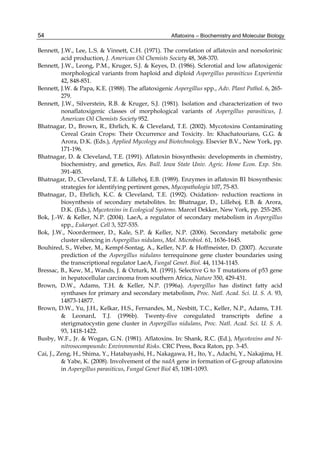 54 
Bennett, J.W., Lee, L.S. & Vinnett, C.H. (1971). The correlation of aflatoxin and norsolorinic 
Aflatoxins – Biochemistry and Molecular Biology 
acid production, J. American Oil Chemists Society 48, 368-370. 
Bennett, J.W., Leong, P.M., Kruger, S.J. & Keyes, D. (1986). Sclerotial and low aflatoxigenic 
morphological variants from haploid and diploid Aspergillus parasiticus Experientia 
42, 848-851. 
Bennett, J.W. & Papa, K.E. (1988). The aflatoxigenic Aspergillus spp., Adv. Plant Pathol. 6, 265- 
279. 
Bennett, J.W., Silverstein, R.B. & Kruger, S.J. (1981). Isolation and characterization of two 
nonaflatoxigenic classes of morphological variants of Aspergillus parasiticus, J. 
American Oil Chemists Society 952. 
Bhatnagar, D., Brown, R., Ehrlich, K. & Cleveland, T.E. (2002). Mycotoxins Contaminating 
Cereal Grain Crops: Their Occurrence and Toxicity. In: Khachatourians, G.G. & 
Arora, D.K. (Eds.), Applied Mycology and Biotechnology. Elsevier B.V., New York, pp. 
171-196. 
Bhatnagar, D. & Cleveland, T.E. (1991). Aflatoxin biosynthesis: developments in chemistry, 
biochemistry, and genetics, Res. Bull. Iowa State Univ. Agric. Home Econ. Exp. Stn. 
391-405. 
Bhatnagar, D., Cleveland, T.E. & Lillehoj, E.B. (1989). Enzymes in aflatoxin B1 biosynthesis: 
strategies for identifying pertinent genes, Mycopathologia 107, 75-83. 
Bhatnagar, D., Ehrlich, K.C. & Cleveland, T.E. (1992). Oxidation- reduction reactions in 
biosynthesis of secondary metabolites. In: Bhatnagar, D., Lillehoj, E.B. & Arora, 
D.K. (Eds.), Mycotoxins in Ecological Systems. Marcel Dekker, New York, pp. 255-285. 
Bok, J.-W. & Keller, N.P. (2004). LaeA, a regulator of secondary metabolism in Aspergillus 
spp., Eukaryot. Cell 3, 527-535. 
Bok, J.W., Noordermeer, D., Kale, S.P. & Keller, N.P. (2006). Secondary metabolic gene 
cluster silencing in Aspergillus nidulans, Mol. Microbiol. 61, 1636-1645. 
Bouhired, S., Weber, M., Kempf-Sontag, A., Keller, N.P. & Hoffmeister, D. (2007). Accurate 
prediction of the Aspergillus nidulans terrequinone gene cluster boundaries using 
the transcriptional regulator LaeA, Fungal Genet. Biol. 44, 1134-1145. 
Bressac, B., Kew, M., Wands, J. & Ozturk, M. (1991). Selective G to T mutations of p53 gene 
in hepatocellular carcinoma from southern Africa, Nature 350, 429-431. 
Brown, D.W., Adams, T.H. & Keller, N.P. (1996a). Aspergillus has distinct fatty acid 
synthases for primary and secondary metabolism, Proc. Natl. Acad. Sci. U. S. A. 93, 
14873-14877. 
Brown, D.W., Yu, J.H., Kelkar, H.S., Fernandes, M., Nesbitt, T.C., Keller, N.P., Adams, T.H. 
& Leonard, T.J. (1996b). Twenty-five coregulated transcripts define a 
sterigmatocystin gene cluster in Aspergillus nidulans, Proc. Natl. Acad. Sci. U. S. A. 
93, 1418-1422. 
Busby, W.F., Jr. & Wogan, G.N. (1981). Aflatoxins. In: Shank, R.C. (Ed.), Mycotoxins and N-nitrosocompounds: 
Environmental Risks. CRC Press, Boca Raton, pp. 3-45. 
Cai, J., Zeng, H., Shima, Y., Hatabayashi, H., Nakagawa, H., Ito, Y., Adachi, Y., Nakajima, H. 
& Yabe, K. (2008). Involvement of the nadA gene in formation of G-group aflatoxins 
in Aspergillus parasiticus, Fungal Genet Biol 45, 1081-1093. 
 