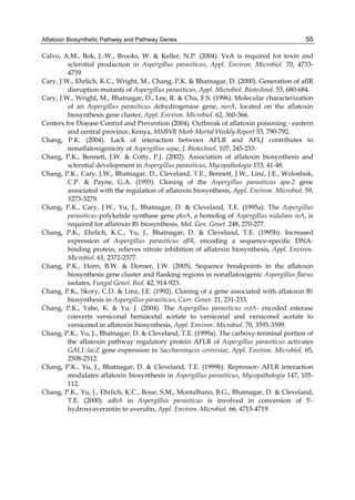 Aflatoxin Biosynthetic Pathway and Pathway Genes 
55 
Calvo, A.M., Bok, J.-W., Brooks, W. & Keller, N.P. (2004). VeA is required for toxin and 
sclerotial production in Aspergillus parasiticus, Appl. Environ. Microbiol. 70, 4733- 
4739. 
Cary, J.W., Ehrlich, K.C., Wright, M., Chang, P.K. & Bhatnagar, D. (2000). Generation of aflR 
disruption mutants of Aspergillus parasiticus, Appl. Microbiol. Biotechnol. 53, 680-684. 
Cary, J.W., Wright, M., Bhatnagar, D., Lee, R. & Chu, F.S. (1996). Molecular characterization 
of an Aspergillus parasiticus dehydrogenase gene, norA, located on the aflatoxin 
biosynthesis gene cluster, Appl. Environ. Microbiol. 62, 360-366. 
Centers for Disease Control and Prevention (2004). Outbreak of aflatoxin poisoning - eastern 
and central province, Kenya, MMWR Morb Mortal Weekly Report 53, 790-792. 
Chang, P.K. (2004). Lack of interaction between AFLR and AFLJ contributes to 
nonaflatoxigenicity of Aspergillus sojae, J. Biotechnol. 107, 245-253. 
Chang, P.K., Bennett, J.W. & Cotty, P.J. (2002). Association of aflatoxin biosynthesis and 
sclerotial development in Aspergillus parasiticus, Mycopathologia 153, 41-48. 
Chang, P.K., Cary, J.W., Bhatnagar, D., Cleveland, T.E., Bennett, J.W., Linz, J.E., Woloshuk, 
C.P. & Payne, G.A. (1993). Cloning of the Aspergillus parasiticus apa-2 gene 
associated with the regulation of aflatoxin biosynthesis, Appl. Environ. Microbiol. 59, 
3273-3279. 
Chang, P.K., Cary, J.W., Yu, J., Bhatnagar, D. & Cleveland, T.E. (1995a). The Aspergillus 
parasiticus polyketide synthase gene pksA, a homolog of Aspergillus nidulans wA, is 
required for aflatoxin B1 biosynthesis, Mol. Gen. Genet. 248, 270-277. 
Chang, P.K., Ehrlich, K.C., Yu, J., Bhatnagar, D. & Cleveland, T.E. (1995b). Increased 
expression of Aspergillus parasiticus aflR, encoding a sequence-specific DNA-binding 
protein, relieves nitrate inhibition of aflatoxin biosynthesis, Appl. Environ. 
Microbiol. 61, 2372-2377. 
Chang, P.K., Horn, B.W. & Dorner, J.W. (2005). Sequence breakpoints in the aflatoxin 
biosynthesis gene cluster and flanking regions in nonaflatoxigenic Aspergillus flavus 
isolates, Fungal Genet. Biol. 42, 914-923. 
Chang, P.K., Skory, C.D. & Linz, J.E. (1992). Cloning of a gene associated with aflatoxin B1 
biosynthesis in Aspergillus parasiticus, Curr. Genet. 21, 231-233. 
Chang, P.K., Yabe, K. & Yu, J. (2004). The Aspergillus parasiticus estA- encoded esterase 
converts versiconal hemiacetal acetate to versiconal and versiconol acetate to 
versiconol in aflatoxin biosynthesis, Appl. Environ. Microbiol. 70, 3593-3599. 
Chang, P.K., Yu, J., Bhatnagar, D. & Cleveland, T.E. (1999a). The carboxy-terminal portion of 
the aflatoxin pathway regulatory protein AFLR of Aspergillus parasiticus activates 
GAL1::lacZ gene expression in Saccharomyces cerevisiae, Appl. Environ. Microbiol. 65, 
2508-2512. 
Chang, P.K., Yu, J., Bhatnagar, D. & Cleveland, T.E. (1999b). Repressor- AFLR interaction 
modulates aflatoxin biosynthesis in Aspergillus parasiticus, Mycopathologia 147, 105- 
112. 
Chang, P.K., Yu, J., Ehrlich, K.C., Boue, S.M., Montalbano, B.G., Bhatnagar, D. & Cleveland, 
T.E. (2000). adhA in Aspergillus parasiticus is involved in conversion of 5'- 
hydroxyaverantin to averufin, Appl. Environ. Microbiol. 66, 4715-4719. 
 