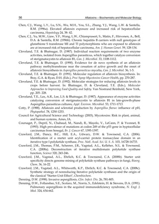 56 
Chen, C.J., Wang, L.Y., Lu, S.N., Wu, M.H., You, S.L., Zhang, Y.J., Wang, L.W. & Santella, 
Aflatoxins – Biochemistry and Molecular Biology 
R.M. (1996a). Elevated aflatoxin exposure and increased risk of hepatocellular 
carcinoma, Hepatology 24, 38- 42. 
Chen, C.J., Yu, M.W., Liaw, Y.F., Wang, L.W., Chiamprasert, S., Matin, F., Hirvonen, A., Bell, 
D.A. & Santella, R.M. (1996b). Chronic hepatitis B carriers with null genotypes of 
glutathione S transferase MI and TI polymorphisms who are exposed to aflatoxin 
are at increased risk of hepatocellular carcinoma, Am. J. Human Genet. 59, 128-134. 
Cleveland, T.E. & Bhatnagar, D. (1987). Individual reaction requirements of two enzyme 
activities, isolated from Aspergillus parasiticus, which together catalyze conversion 
of sterigmatocystin to aflatoxin B1, Can. J. Microbiol. 33, 1108-1112. 
Cleveland, T.E. & Bhatnagar, D. (1990). Evidence for de novo synthesis of an aflatoxin 
pathway methyltransferase near the cessation of active growth and the onset of 
aflatoxin biosynthesis in Aspergillus parasiticus mycelia, Can. J. Microbiol. 36, 1-5. 
Cleveland, T.E. & Bhatnagar, D. (1991). Molecular regulation of aflatoxin biosynthesis. In: 
Bray, G.A. & Ryan, D.H. (Eds.), Proc Symp Mycotoxins Cancer Health, pp. 270-287. 
Cleveland, T.E. & Bhatnagar, D. (1992). Molecular strategies for reducing aflatoxin levels in 
crops before harvest. In: Bhatnagar, D. & Cleveland, T.E. (Eds.), Molecular 
Approaches to Improving Food Quality and Safety. Van Nostrand Reinhold, New York, 
pp. 205- 228. 
Cleveland, T.E., Lax, A.R., Lee, L.S. & Bhatnagar, D. (1987). Appearance of enzyme activities 
catalyzing conversion of sterigmatocystin to aflatoxin B1 in late-growth-phase 
Aspergillus parasiticus cultures, Appl. Environ. Microbiol. 53, 1711-1713. 
Cotty, P. (1988). Aflatoxin and sclerotial production by Aspergillus flavus: influence of pH, 
Phytopathol. 78, 1250-1253. 
Council for Agricultural Science and Technology (2003), Mycotoxins: Risk in plant, animal, 
and human systems, Ames, IA. 
Coursaget, P., Depril, N., Chabaud, M., Nandi, R., Mayelo, V., LeCann, P. & Yvonnet, B. 
(1993). High prevalence of mutations at codon 249 of the p53 gene in hyptocellular 
carcinomas from Senegal, Br. J. Cancer 67, 1395-1397. 
Crawford, J.M., Dancy, B.C., Hill, E.A., Udwary, D.W. & Townsend, C.A. (2006). 
Identification of a starter unit acyl-carrier protein transacylase domain in an 
iterative type I polyketide synthase, Proc. Natl. Acad. Sci. U. S. A. 103, 16728-16733. 
Crawford, J.M., Thomas, P.M., Scheerer, J.R., Vagstad, A.L., Kelleher, N.L. & Townsend, 
C.A. (2008a). Deconstruction of iterative multidomain polyketide synthase 
function, Science 320, 243-246. 
Crawford, J.M., Vagstad, A.L., Ehrlich, K.C. & Townsend, C.A. (2008b). Starter unit 
specificity directs genome mining of polyketide synthase pathways in fungi, Bioorg. 
Chem. 36, 16-22. 
Crawford, J.M., Vagstad, A.L., Whitworth, K.P., Ehrlich, K.C. & Townsend, C.A. (2008c). 
Synthetic strategy of nonreducing Iterative polyketide synthases and the origin of 
the classical "Starter-Unit Effect", Chembiochem. 
Denning, D.W. (1998). Invasive aspergillosis, Clin. Infect. Dis. 26, 781-805. 
Denning, D.W., Follansbee, S.E., Scolaro, M., Norris, S., Edelstein, H. & Stevens, D.A. (1991). 
Pulmonary aspergillosis in the acquired immunodeficiency syndrome, N. Engl. J. 
Med. 324, 654-662. 
 