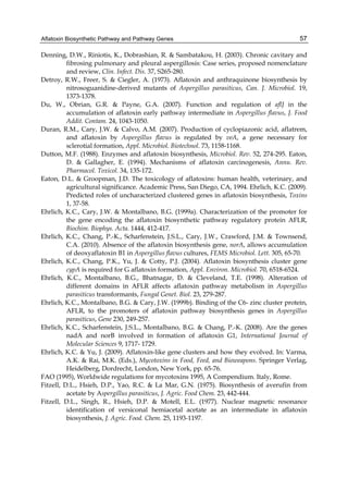 Aflatoxin Biosynthetic Pathway and Pathway Genes 
57 
Denning, D.W., Riniotis, K., Dobrashian, R. & Sambatakou, H. (2003). Chronic cavitary and 
fibrosing pulmonary and pleural aspergillosis: Case series, proposed nomenclature 
and review, Clin. Infect. Dis. 37, S265-280. 
Detroy, R.W., Freer, S. & Ciegler, A. (1973). Aflatoxin and anthraquinone biosynthesis by 
nitrosoguanidine-derived mutants of Aspergillus parasiticus, Can. J. Microbiol. 19, 
1373-1378. 
Du, W., Obrian, G.R. & Payne, G.A. (2007). Function and regulation of aflJ in the 
accumulation of aflatoxin early pathway intermediate in Aspergillus flavus, J. Food 
Addit. Contam. 24, 1043-1050. 
Duran, R.M., Cary, J.W. & Calvo, A.M. (2007). Production of cyclopiazonic acid, aflatrem, 
and aflatoxin by Aspergillus flavus is regulated by veA, a gene necessary for 
sclerotial formation, Appl. Microbiol. Biotechnol. 73, 1158-1168. 
Dutton, M.F. (1988). Enzymes and aflatoxin biosynthesis, Microbiol. Rev. 52, 274-295. Eaton, 
D. & Gallagher, E. (1994). Mechanisms of aflatoxin carcinogenesis, Annu. Rev. 
Pharmacol. Toxicol. 34, 135-172. 
Eaton, D.L. & Groopman, J.D. The toxicology of aflatoxins: human health, veterinary, and 
agricultural significance. Academic Press, San Diego, CA, 1994. Ehrlich, K.C. (2009). 
Predicted roles of uncharacterized clustered genes in aflatoxin biosynthesis, Toxins 
1, 37-58. 
Ehrlich, K.C., Cary, J.W. & Montalbano, B.G. (1999a). Characterization of the promoter for 
the gene encoding the aflatoxin biosynthetic pathway regulatory protein AFLR, 
Biochim. Biophys. Acta. 1444, 412-417. 
Ehrlich, K.C., Chang, P.-K., Scharfenstein, J.S.L., Cary, J.W., Crawford, J.M. & Townsend, 
C.A. (2010). Absence of the aflatoxin biosynthesis gene, norA, allows accumulation 
of deoxyaflatoxin B1 in Aspergillus flavus cultures, FEMS Microbiol. Lett. 305, 65-70. 
Ehrlich, K.C., Chang, P.K., Yu, J. & Cotty, P.J. (2004). Aflatoxin biosynthesis cluster gene 
cypA is required for G aflatoxin formation, Appl. Environ. Microbiol. 70, 6518-6524. 
Ehrlich, K.C., Montalbano, B.G., Bhatnagar, D. & Cleveland, T.E. (1998). Alteration of 
different domains in AFLR affects aflatoxin pathway metabolism in Aspergillus 
parasiticus transformants, Fungal Genet. Biol. 23, 279-287. 
Ehrlich, K.C., Montalbano, B.G. & Cary, J.W. (1999b). Binding of the C6- zinc cluster protein, 
AFLR, to the promoters of aflatoxin pathway biosynthesis genes in Aspergillus 
parasiticus, Gene 230, 249-257. 
Ehrlich, K.C., Scharfenstein, J.S.L., Montalbano, B.G. & Chang, P.-K. (2008). Are the genes 
nadA and norB involved in formation of aflatoxin G1, International Journal of 
Molecular Sciences 9, 1717- 1729. 
Ehrlich, K.C. & Yu, J. (2009). Aflatoxin-like gene clusters and how they evolved. In: Varma, 
A.K. & Rai, M.K. (Eds.), Mycotoxins in Food, Feed, and Bioweapons. Springer Verlag, 
Heidelberg, Dordrecht, London, New York, pp. 65-76. 
FAO (1995), Worldwide regulations for mycotoxins 1995, A Compendium. Italy, Rome. 
Fitzell, D.L., Hsieh, D.P., Yao, R.C. & La Mar, G.N. (1975). Biosynthesis of averufin from 
acetate by Aspergillus parasiticus, J. Agric. Food Chem. 23, 442-444. 
Fitzell, D.L., Singh, R., Hsieh, D.P. & Motell, E.L. (1977). Nuclear magnetic resonance 
identification of versiconal hemiacetal acetate as an intermediate in aflatoxin 
biosynthesis, J. Agric. Food. Chem. 25, 1193-1197. 
 