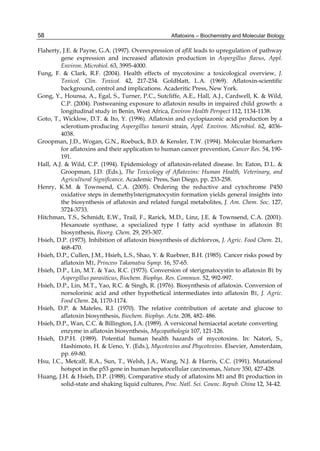 58 
Flaherty, J.E. & Payne, G.A. (1997). Overexpression of aflR leads to upregulation of pathway 
Aflatoxins – Biochemistry and Molecular Biology 
gene expression and increased aflatoxin production in Aspergillus flavus, Appl. 
Environ. Microbiol. 63, 3995-4000. 
Fung, F. & Clark, R.F. (2004). Health effects of mycotoxins: a toxicological overview, J. 
Toxicol. Clin. Toxicol. 42, 217-234. Goldblatt, L.A. (1969). Aflatoxin-scientific 
background, control and implications. Acaderitic Press, New York. 
Gong, Y., Hounsa, A., Egal, S., Turner, P.C., Sutcliffe, A.E., Hall, A.J., Cardwell, K. & Wild, 
C.P. (2004). Postweaning exposure to aflatoxin results in impaired child growth: a 
longitudinal study in Benin, West Africa, Environ Health Perspect 112, 1134-1138. 
Goto, T., Wicklow, D.T. & Ito, Y. (1996). Aflatoxin and cyclopiazonic acid production by a 
sclerotium-producing Aspergillus tamarii strain, Appl. Environ. Microbiol. 62, 4036- 
4038. 
Groopman, J.D., Wogan, G.N., Roebuck, B.D. & Kensler, T.W. (1994). Molecular biomarkers 
for aflatoxins and their application to human cancer prevention, Cancer Res. 54, 190- 
191. 
Hall, A.J. & Wild, C.P. (1994). Epidemiology of aflatoxin-related disease. In: Eaton, D.L. & 
Groopman, J.D. (Eds.), The Toxicology of Aflatoxins: Human Health, Veterinary, and 
Agricultural Significance. Academic Press, San Diego, pp. 233-258. 
Henry, K.M. & Townsend, C.A. (2005). Ordering the reductive and cytochrome P450 
oxidative steps in demethylsterigmatocystin formation yields general insights into 
the biosynthesis of aflatoxin and related fungal metabolites, J. Am. Chem. Soc. 127, 
3724-3733. 
Hitchman, T.S., Schmidt, E.W., Trail, F., Rarick, M.D., Linz, J.E. & Townsend, C.A. (2001). 
Hexanoate synthase, a specialized type I fatty acid synthase in aflatoxin B1 
biosynthesis, Bioorg. Chem. 29, 293-307. 
Hsieh, D.P. (1973). Inhibition of aflatoxin biosynthesis of dichlorvos, J. Agric. Food Chem. 21, 
468-470. 
Hsieh, D.P., Cullen, J.M., Hsieh, L.S., Shao, Y. & Ruebner, B.H. (1985). Cancer risks posed by 
aflatoxin M1, Princess Takamatsu Symp. 16, 57-65. 
Hsieh, D.P., Lin, M.T. & Yao, R.C. (1973). Conversion of sterigmatocystin to aflatoxin B1 by 
Aspergillus parasiticus, Biochem. Biophys. Res. Commun. 52, 992-997. 
Hsieh, D.P., Lin, M.T., Yao, R.C. & Singh, R. (1976). Biosynthesis of aflatoxin. Conversion of 
norsolorinic acid and other hypothetical intermediates into aflatoxin B1, J. Agric. 
Food Chem. 24, 1170-1174. 
Hsieh, D.P. & Mateles, R.I. (1970). The relative contribution of acetate and glucose to 
aflatoxin biosynthesis, Biochem. Biophys. Acta. 208, 482- 486. 
Hsieh, D.P., Wan, C.C. & Billington, J.A. (1989). A versiconal hemiacetal acetate converting 
enzyme in aflatoxin biosynthesis, Mycopathologia 107, 121-126. 
Hsieh, D.P.H. (1989). Potential human health hazards of mycotoxins. In: Natori, S., 
Hashimoto, H. & Ueno, Y. (Eds.), Mycotoxins and Phycotoxins. Elsevier, Amsterdam, 
pp. 69-80. 
Hsu, I.C., Metcalf, R.A., Sun, T., Welsh, J.A., Wang, N.J. & Harris, C.C. (1991). Mutational 
hotspot in the p53 gene in human hepatocellular carcinomas, Nature 350, 427-428. 
Huang, J.H. & Hsieh, D.P. (1988). Comparative study of aflatoxins M1 and B1 production in 
solid-state and shaking liquid cultures, Proc. Natl. Sci. Counc. Repub. China 12, 34-42. 
 