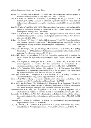Aflatoxin Biosynthetic Pathway and Pathway Genes 
59 
Jelinek, C.F., Pohland, A.E. & Wood, G.E. (1989). Worldwide occurrence of mycotoxins in 
food and feeds--an update, J. Assoc. Off. Anal. Chem. 72, 223-230. 
Kale, S.P., Cary, J.W., Hollis, N., Wilkinson, J.R., Bhatnagar, D., Yu, J., Cleveland, T.E. & 
Bennett, J.W. (2007). Analysis of aflatoxin regulatory factors in serial transfer-induced 
non-aflatoxigenic Aspergillus parasiticus, J. Food Addit. Contam. 24, 1061- 
1069. 
Kato, N., Brooks, W. & Calvo, A.M. (2003). The expression of sterigmatocystin and penicillin 
genes in Aspergillus nidulans is controlled by veA, a gene required for sexual 
development, Eukaryot. Cell 2, 1178-1186. 
Kelkar, H.S., Keller, N.P. & Adams, T.H. (1996). Aspergillus nidulans stcP encodes an O-methyltransferase 
that is required for sterigmatocystin biosynthesis, Appl. Environ. 
Microbiol. 62, 4296- 4298. 
Kelkar, H.S., Skloss, T.W., Haw, J.F., Keller, N.P. & Adams, T.H. (1997). Aspergillus nidulans 
stcL encodes a putative cytochrome P- 450 monooxygenase required for bisfuran 
desaturation during aflatoxin/sterigmatocystin biosynthesis, J. Biol. Chem. 272, 
1589- 1594. 
Keller, N.P., Dischinger, H.C., Jr., Bhatnagar, D., Cleveland, T.E. & Ullah, A.H. (1993). 
Purification of a 40-kilodalton methyltransferase active in the aflatoxin biosynthetic 
pathway, Appl. Environ. Microbiol. 59, 479-484. 
Keller, N.P., Kantz, N.J. & Adams, T.H. (1994). Aspergillus nidulans verA is required for 
production of the mycotoxin sterigmatocystin, Appl. Environ. Microbiol. 60, 1444- 
1450. 
Keller, N.P., Segnar, S., Bhatnagar, D. & Adams, T.H. (1995). stcS, a putative P-450 
monooxygenase, is required for the conversion of versicolorin A to 
sterigmatocystin in Aspergillus nidulans, Appl. Environ. Microbiol. 61, 3628-3632. 
Keller, N.P., Watanabe, C.M., Kelkar, H.S., Adams, T.H. & Townsend, C.A. (2000). 
Requirement of monooxygenase-mediated steps for sterigmatocystin biosynthesis 
by Aspergillus nidulans, Appl. Environ. Microbiol. 66, 359-362. 
Kelly, J.D., Eaton, D.L., Guengerich, F.P. & Coulombe, R.A., Jr. (1997). Aflatoxin B1 
activation in human lung, Toxicol. Appl. Pharmacol. 144, 88-95. 
Klich, M.A. (1998). Soil fungi of some low-altitude desert cotton fields and ability of their 
extracts to inhibit Aspergillus flavus, Mycopathologia 142, 97-100. 
Klich, M.A., Yu, J., Chang, P.K., Mullaney, E.J., Bhatnagar, D. & Cleveland, T.E. (1995). 
Hybridization of genes involved in aflatoxin biosynthesis to DNA of aflatoxigenic 
and non-aflatoxigenic aspergilli, Appl. Microbiol. Biotechnol. 44, 439-443. 
Krishnamachari, K.A., Bhat, R.V., Nagarajan, V. & Tilak, T.B. (1975). Hepatitis due to 
aflatoxicosis: an outbreak of hepatitis in parts of western India, Lancet. 1, 1061-1063. 
Kusumoto, K.I. & Hsieh, D.P.H. (1996). Purification and characterization of the esterases 
involved in aflatoxin biosynthesis in Aspergillus parasiticus, Can. J. Microbiol. 42, 804- 
810. 
Lancaster, M.D., Jenkins, F.P. & Philip, J.M. (1961). Toxicity associated with certain samples 
of ground nuts, Nature 192, 1095-1096. 
Lee, L.S., Bennett, J.W., Goldblatt, L.A. & Lundin, R.E. (1971). Norsolorinic acid from a 
mutant strain of Aspergillus parasiticus, J. American Oil Chemists Society 48, 93-94. 
 