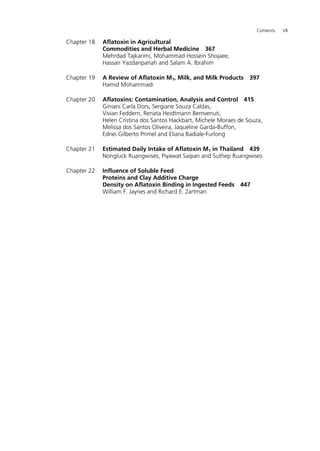 Contents VII 
Chapter 18 Aflatoxin in Agricultural 
Commodities and Herbal Medicine 367 
Mehrdad Tajkarimi, Mohammad Hossein Shojaee, 
Hassan Yazdanpanah and Salam A. Ibrahim 
Chapter 19 A Review of Aflatoxin M1, Milk, and Milk Products 397 
Hamid Mohammadi 
Chapter 20 Aflatoxins: Contamination, Analysis and Control 415 
Giniani Carla Dors, Sergiane Souza Caldas, 
Vivian Feddern, Renata Heidtmann Bemvenuti, 
Helen Cristina dos Santos Hackbart, Michele Moraes de Souza, 
Melissa dos Santos Oliveira, Jaqueline Garda-Buffon, 
Ednei Gilberto Primel and Eliana Badiale-Furlong 
Chapter 21 Estimated Daily Intake of Aflatoxin M1 in Thailand 439 
Nongluck Ruangwises, Piyawat Saipan and Suthep Ruangwises 
Chapter 22 Influence of Soluble Feed 
Proteins and Clay Additive Charge 
Density on Aflatoxin Binding in Ingested Feeds 447 
William F. Jaynes and Richard E. Zartman 
 