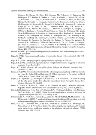 Aflatoxin Biosynthetic Pathway and Pathway Genes 
61 
Coulsen, R., Davies, R., Dyer, P.S., Farman, M., Fedorova, N., Fedorova, N., 
Feldblyum, T.V., Fischer, R., Fosker, N., Fraser, A., Garcia, J.L., Garcia, M.J., Goble, 
A., Goldman, G.H., Gomi, K., Griffith-Jones, S., Gwilliam, R., Haas, B., Haas, H., 
Harris, D., Horiuchi, H., Huang, J., Humphray, S., Jimenez, J., Keller, N., Khouri, 
H., Kitamoto, K., Kobayashi, T., Konzack, S., Kulkarni, R., Kumagai, T., Lafon, A., 
Latge, J.P., Li, W., Lord, A., Lu, C., Majoros, W.H., May, G.S., Miller, B.L., 
Mohamoud, Y., Molina, M., Monod, M., Mouyna, I., Mulligan, S., Murphy, L., 
O'Neil, S., Paulsen, I., Penalva, M.A., Pertea, M., Price, C., Pritchard, B.L., Quail, 
M.A., Rabbinowitsch, E., Rawlins, N., Rajandream, M.A., Reichard, U., Renauld, H., 
Robson, G.D., Rodriguez de Cordoba, S., Rodriguez-Pena, J.M., Ronning, C.M., 
Rutter, S., Salzberg, S.L., Sanchez, M., Sanchez-Ferrero, J.C., Saunders, D., Seeger, 
K., Squares, R., Squares, S., Takeuchi, M., Tekaia, F., Turner, G., Vazquez de 
Aldana, C.R., Weidman, J., White, O., Woodward, J., Yu, J.H., Fraser, C., Galagan, 
J.E., Asai, K., Machida, M., Hall, N., Barrell, B. & Denning, D.W. (2005). Genomic 
sequence of the pathogenic and allergenic filamentous fungus Aspergillus fumigatus, 
Nature 438, 1151-1156. 
Ozturk, M. (1991). p53 mutation in hepatocellular carcinoma after aflatoxin exposure, Lancet. 
338, 1356-1359. 
Papa, G. (1982). Norsolorinic acid mutant of Aspergillus flavus, J. Gen. Microbiol. 128, 1345- 
1348. 
Papa, K.E. (1976). Linkage groups in Aspergillus flavus, Mycologia 68, 159-165. 
Papa, K.E. (1979). Genetics of Aspergillus flavus: complementation and mapping of aflatoxin 
mutants, Genet. Res. 34, 1-9. 
Papa, K.E. (1984). Genetics of Aspergillus flavus: linkage of aflatoxin mutants, Can. J. 
Microbiol. 30, 68-73. 
Payne, G.A. (1998). Process of contamination by aflatoxin-producing fungi and their impacts 
on crops. In: Sinha, K.K. & Bhatnagar, D. (Eds.), Mycotoxins in Agriculture and Food 
Safety. Marcel Dekker, New York, pp. 279-306. 
Payne, G.A., Nystrom, G.J., Bhatnagar, D., Cleveland, T.E. & Woloshuk, C.P. (1993). Cloning 
of the afl-2 gene involved in aflatoxin biosynthesis from Aspergillus flavus, Appl. 
Environ. Microbiol. 59, 156-162. 
Peers, F., Bosch, X., Kaldor, J., Linsell, A. & Pluijmen, M. (1987). Aflatoxin exposure, 
hepatitis B virus infection and liver cancer in Swaziland, Int. J .Cancer 39, 545-553. 
Perrin, R.M., Fedorova, N.D., Bok, J.W., Cramer, R.A., Wortman, J.R., Kim, H.S., Nierman, 
W.C. & Keller, N.P. (2007). Transcriptional regulation of chemical diversity in 
Aspergillus fumigatus by LaeA, PLoS Pathog. 3, e50. 
Polychronaki, N., West, R.M., Turner, P.C., Amra, H., Abdel-Wahhab, M., Mykkänen, H. & 
El-Nezami, H. (2007). A longitudinal assessment of aflatoxin M1 excretion in breast 
milk of selected Egyptian mothers, Food Chem Toxicol 45, 1210-1215. 
Price, M.S., Yu, J., Nierman, W.C., Kim, H.S., Pritchard, B., Jacobus, C.A., Bhatnagar, D., 
Cleveland, T.E. & Payne, G.A. (2006). The aflatoxin pathway regulator AflR induces 
gene transcription inside and outside of the aflatoxin biosynthetic cluster, FEMS 
Microbiol. Lett. 255, 275-279. 
 