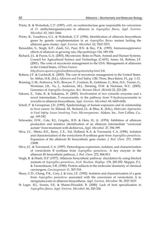 62 
Prieto, R. & Woloshuk, C.P. (1997). ord1, an oxidoreductase gene responsible for conversion 
Aflatoxins – Biochemistry and Molecular Biology 
of O- methylsterigmatocystin to aflatoxin in Aspergillus flavus, Appl. Environ. 
Microbiol. 63, 1661-1666. 
Prieto, R., Yousibova, G.L. & Woloshuk, C.P. (1996). Identification of aflatoxin biosynthesis 
genes by genetic complementation in an Aspergillus flavus mutant lacking the 
aflatoxin gene cluster, Appl. Environ. Microbiol. 62, 3567-3571. 
Raisuddin, S., Singh, K.P., Zaidi, S.I., Paul, B.N. & Ray, P.K. (1993). Immunosuppressive 
effects of aflatoxin in growing rats, Mycopathologia 124, 189-194. 
Richard, J.L. & Payne, G.A. (2003), Mycotoxins: Risks in Plant, Animal and Human Systems, 
Council for Agricultural Science and Technology (CAST), Ames, IA. Robens, J.F. 
(2001). The costs of mycotoxin management to the USA: Management of aflatoxins 
in the United States, APSnet Feature 
http://www.apsnet.org/online/feature/mycotoxin/top.html 2-8. 
Robens, J.F. & Cardwell, K. (2005). The cost of mycotoxin management in the United States. 
In: Abbas, H.K. (Ed.), Aflatoxin and Food Safety. CRC Press, Boca Raton, FL, pp. 1-12. 
Ronning, C.M., Fedorova, N.D., Bowyer, P., Coulson, R., Goldman, G., Kim, H.S., Turner, G., 
Wortman, J.R., Yu, J., Anderson, M.J., Denning, D.W. & Nierman, W.C. (2005). 
Genomics of Aspergillus fumigatus, Rev. Iberoam Micol. (RIAM) 22, 223-228. 
Sakuno, E., Yabe, K. & Nakajima, H. (2003). Involvement of two cytosolic enzymes and a 
novel intermediate, 5'-oxoaverantin, in the pathway from 5'-hydroxyaverantin to 
averufin in aflatoxin biosynthesis, Appl. Environ. Microbiol. 69, 6418-6426. 
Scholl, P. & Groopman, J.D. (1995). Epidermiology of human exposures and its relationship 
to liver cancer. In: Eklund, M., Richard, J.L. & Mise, K. (Eds.), Molecular Approaches 
to Food Safety: Issues Involving Toxic Microorganisms. Alaken, Inc., Fort Collins, Co., 
pp. 169-182. 
Schroeder, H.W., Cole, R.J., Grigsby, R.D. & Hein, H., Jr. (1974). Inhibition of aflatoxin 
production and tentative identification of an aflatoxin intermediate "versiconal 
acetate" from treatment with dichlorvos, Appl. Microbiol. 27, 394-399. 
Silva, J.C., Minto, R.E., Barry, C.E., 3rd, Holland, K.A. & Townsend, C.A. (1996). Isolation 
and characterization of the versicolorin B synthase gene from Aspergillus parasiticus. 
Expansion of the aflatoxin B1 biosynthetic gene cluster, J. Biol. Chem. 271, 13600- 
13608. 
Silva, J.C. & Townsend, C.A. (1997). Heterologous expression, isolation, and characterization 
of versicolorin B synthase from Aspergillus parasiticus. A key enzyme in the 
aflatoxin B1 biosynthetic pathway, J. Biol. Chem. 272, 804-813. 
Singh, R. & Hsieh, D.P. (1977). Aflatoxin biosynthetic pathway: elucidation by using blocked 
mutants of Aspergillus parasiticus, Arch. Biochem. Biophys. 178, 285-292. Skipper, P.L. 
& Tannenbaum, S.R. (1990). Protein adducts in the molecular dosimetry of chemical 
carcinogens, Carcinogenesis 11, 507-518. 
Skory, C.D., Chang, P.K., Cary, J. & Linz, J.E. (1992). Isolation and characterization of a gene 
from Aspergillus parasiticus associated with the conversion of versicolorin A to 
sterigmatocystin in aflatoxin biosynthesis, Appl. Environ. Microbiol. 58, 3527-3537. 
St Leger, R.J., Screen, S.E. & Shams-Pirzadeh, B. (2000). Lack of host specialization in 
Aspergillus flavus, Appl. Environ. Microbiol. 66, 320-324. 
 