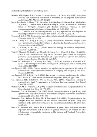 Aflatoxin Biosynthetic Pathway and Pathway Genes 
63 
Stinnett, S.M., Espeso, E.A., Cobeno, L., Araujo-Bazan, L. & Calvo, A.M. (2007). Aspergillus 
nidulans VeA subcellular localization is dependent on the importin alpha carrier 
and on light, Mol. Microbiol. 63, 242-255. 
Sugui, J.A., Pardo, J., Chang, Y.C., Zarember, K.A., Nardone, G., Galvez, E.M., Mullbacher, 
A., Gallin, J.I., Simon, M.M. & Kwon- Chung, K.J. (2007). Gliotoxin is a virulence 
factor of Aspergillus fumigatus: gliP deletion attenuates virulence in mice 
immunosuppressed with hydrocortisone, Eukaryot. Cell 6, 1562- 1569. 
Tandon, H.D., Tandon, B.N. & Ramalingaswami, V. (1978). Epidemic of toxic hepatitis in 
India of possible mycotoxic origin, Arch. Pathol. Lab. Med. 102, 372-376. 
Townsend, C.A. (1997). Progress towards a biosynthetic rationale of the aflatoxin pathway, 
Pure Appl. Chem. 58, 227-238. 
Trail, F., Chang, P.-K., Cary, J. & Linz, J.E. (1994). Structural and functional analysis of the 
nor-1 gene involved in the biosynthesis of aflatoxins by Aspergillus parasiticus, Appl. 
Environ. Microbiol. 60, 4078-4085. 
Trail, F., Mahanti, N. & Linz, J. (1995a). Molecular biology of aflatoxin biosynthesis, 
Microbiol. 141, 755-765. 
Trail, F., Mahanti, N., Rarick, M., Mehigh, R., Liang, S.H., Zhou, R. & Linz, J.E. (1995b). 
Physical and transcriptional map of an aflatoxin gene cluster in Aspergillus 
parasiticus and functional disruption of a gene involved early in the aflatoxin 
pathway, Appl. Environ. Microbiol. 61, 2665-2673. 
Turner, P.C., Collinson, A.C., Cheung, Y.B., Gong, Y., Hall, A.J., Prentice, A.M. & Wild, C.P. 
(2007). Aflatoxin exposure in utero causes growth faltering in Gambian infants, Int J 
Epidemiol 36, 1119-1125. 
van Egmond, H.P. (1989). Current situation on regulations for mycotoxins. Overview of 
tolerances and status of standard methods of sampling and analysis, J. Food Addit. 
Contam. 6, 139-188. 
van Egmond, H.P. & Jonker, M.A. (2005). Worldwide regulations on aflatoxins. In: Abbas, 
H.K. (Ed.). CRC Press, Taylor and Francis Group, Boca Raton, FL, pp. 77-93. 
van Egmond, H.P., Schothorst, R.C. & Jonker, M.A. (2007). Regulations relating to 
mycotoxins in food: Perspectives in a global and European context, Anal Bioanal 
Chem 389, 147-157. 
Watanabe, C.M. & Townsend, C.A. (1996). Incorporation of molecular oxygen in aflatoxin B1 
biosynthesis, J. Org. Chem. 61, 1990-1993. 
Watanabe, C.M. & Townsend, C.A. (2002). Initial characterization of a type I fatty acid 
synthase and polyketide synthase multienzyme complex NorS in the biosynthesis 
of aflatoxin B1, Chem. Biol. 9, 981-988. 
Watanabe, C.M., Wilson, D., Linz, J.E. & Townsend, C.A. (1996). Demonstration of the 
catalytic roles and evidence for the physical association of type I fatty acid 
synthases and a polyketide synthase in the biosynthesis of aflatoxin B1, Chem. Biol. 
3, 463-469. 
Wild, C.P., Shrestha, S.M., Anwar, W.A. & Montesano, R. (1992). Field studies of aflatoxin 
exposure, metabolism and induction of genetic alterations in relation to HBV 
infection and hepatocellular carcinoma in The Gambia and Thailand, Toxicol. Lett. 
64-65, 455-461. 
 