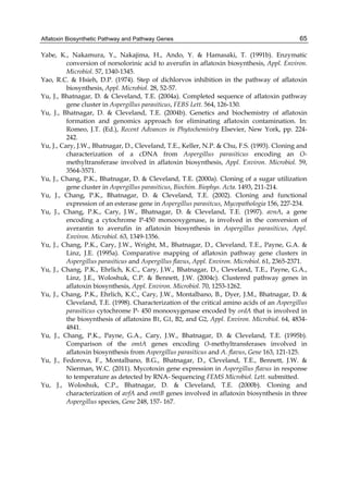 Aflatoxin Biosynthetic Pathway and Pathway Genes 
65 
Yabe, K., Nakamura, Y., Nakajima, H., Ando, Y. & Hamasaki, T. (1991b). Enzymatic 
conversion of norsolorinic acid to averufin in aflatoxin biosynthesis, Appl. Environ. 
Microbiol. 57, 1340-1345. 
Yao, R.C. & Hsieh, D.P. (1974). Step of dichlorvos inhibition in the pathway of aflatoxin 
biosynthesis, Appl. Microbiol. 28, 52-57. 
Yu, J., Bhatnagar, D. & Cleveland, T.E. (2004a). Completed sequence of aflatoxin pathway 
gene cluster in Aspergillus parasiticus, FEBS Lett. 564, 126-130. 
Yu, J., Bhatnagar, D. & Cleveland, T.E. (2004b). Genetics and biochemistry of aflatoxin 
formation and genomics approach for eliminating aflatoxin contamination. In: 
Romeo, J.T. (Ed.), Recent Advances in Phytochemistry Elsevier, New York, pp. 224- 
242. 
Yu, J., Cary, J.W., Bhatnagar, D., Cleveland, T.E., Keller, N.P. & Chu, F.S. (1993). Cloning and 
characterization of a cDNA from Aspergillus parasiticus encoding an O-methyltransferase 
involved in aflatoxin biosynthesis, Appl. Environ. Microbiol. 59, 
3564-3571. 
Yu, J., Chang, P.K., Bhatnagar, D. & Cleveland, T.E. (2000a). Cloning of a sugar utilization 
gene cluster in Aspergillus parasiticus, Biochim. Biophys. Acta. 1493, 211-214. 
Yu, J., Chang, P.K., Bhatnagar, D. & Cleveland, T.E. (2002). Cloning and functional 
expression of an esterase gene in Aspergillus parasitcus, Mycopathologia 156, 227-234. 
Yu, J., Chang, P.K., Cary, J.W., Bhatnagar, D. & Cleveland, T.E. (1997). avnA, a gene 
encoding a cytochrome P-450 monooxygenase, is involved in the conversion of 
averantin to averufin in aflatoxin biosynthesis in Aspergillus parasiticus, Appl. 
Environ. Microbiol. 63, 1349-1356. 
Yu, J., Chang, P.K., Cary, J.W., Wright, M., Bhatnagar, D., Cleveland, T.E., Payne, G.A. & 
Linz, J.E. (1995a). Comparative mapping of aflatoxin pathway gene clusters in 
Aspergillus parasiticus and Aspergillus flavus, Appl. Environ. Microbiol. 61, 2365-2371. 
Yu, J., Chang, P.K., Ehrlich, K.C., Cary, J.W., Bhatnagar, D., Cleveland, T.E., Payne, G.A., 
Linz, J.E., Woloshuk, C.P. & Bennett, J.W. (2004c). Clustered pathway genes in 
aflatoxin biosynthesis, Appl. Environ. Microbiol. 70, 1253-1262. 
Yu, J., Chang, P.K., Ehrlich, K.C., Cary, J.W., Montalbano, B., Dyer, J.M., Bhatnagar, D. & 
Cleveland, T.E. (1998). Characterization of the critical amino acids of an Aspergillus 
parasiticus cytochrome P- 450 monooxygenase encoded by ordA that is involved in 
the biosynthesis of aflatoxins B1, G1, B2, and G2, Appl. Environ. Microbiol. 64, 4834- 
4841. 
Yu, J., Chang, P.K., Payne, G.A., Cary, J.W., Bhatnagar, D. & Cleveland, T.E. (1995b). 
Comparison of the omtA genes encoding O-methyltransferases involved in 
aflatoxin biosynthesis from Aspergillus parasiticus and A. flavus, Gene 163, 121-125. 
Yu, J., Fedorova, F., Montalbano, B.G., Bhatnagar, D., Cleveland, T.E., Bennett, J.W. & 
Nierman, W.C. (2011). Mycotoxin gene expression in Aspergillus flavus in response 
to temperature as detected by RNA- Sequencing FEMS Microbiol. Lett. submitted. 
Yu, J., Woloshuk, C.P., Bhatnagar, D. & Cleveland, T.E. (2000b). Cloning and 
characterization of avfA and omtB genes involved in aflatoxin biosynthesis in three 
Aspergillus species, Gene 248, 157- 167. 
 