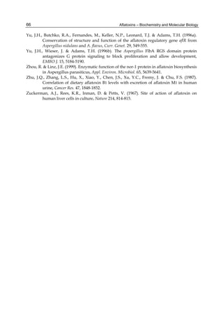 66 
Yu, J.H., Butchko, R.A., Fernandes, M., Keller, N.P., Leonard, T.J. & Adams, T.H. (1996a). 
Aflatoxins – Biochemistry and Molecular Biology 
Conservation of structure and function of the aflatoxin regulatory gene aflR from 
Aspergillus nidulans and A. flavus, Curr. Genet. 29, 549-555. 
Yu, J.H., Wieser, J. & Adams, T.H. (1996b). The Aspergillus FlbA RGS domain protein 
antagonizes G protein signaling to block proliferation and allow development, 
EMBO J. 15, 5184-5190. 
Zhou, R. & Linz, J.E. (1999). Enzymatic function of the nor-1 protein in aflatoxin biosynthesis 
in Aspergillus parasiticus, Appl. Environ. Microbiol. 65, 5639-5641. 
Zhu, J.Q., Zhang, L.S., Hu, X., Xiao, Y., Chen, J.S., Xu, Y.C., Fremy, J. & Chu, F.S. (1987). 
Correlation of dietary aflatoxin B1 levels with excretion of aflatoxin M1 in human 
urine, Cancer Res. 47, 1848-1852. 
Zuckerman, A.J., Rees, K.R., Inman, D. & Petts, V. (1967). Site of action of aflatoxin on 
human liver cells in culture, Nature 214, 814-815. 
 