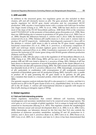 Conserved Regulatory Mechanisms Controlling Aflatoxin and Sterigmatocystin Biosynthesis 
69 
3. AflR and AflS 
In addition to the structural genes, two regulatory genes are also included in these 
clusters, aflR and aflS (formerly known as aflJ). The gene products AflR and AflS, are 
specific regulators for AF/ST gene cluster activation and for concomitant AF/ST 
production. AflR, encodes a transcription factor with a cysteine rich Gal4 type bi-nuclear 
zinc finger cluster (Chang et al., 1995; Yu et al., 1996). AflR has been shown to control 
most of the steps of the ST/AF biosynthetic pathway. AflR binds DNA at the consensus 
motif 5’TCGN5CGA3’ in the promoter of biosynthetic genes (Fernandes et al., 1998). More 
than one AflR binding site is common in promoters of AF genes (Cary et al., 2009; Cary et 
al., 2000). Despite the differences between A. nidulans and A. flavus AflR, the function is 
conserved (Yu et al., 1996). Deletion aflR (ΔaflR) strain in A. flavus and A. nidulans fails to 
produce AF and ST respectively. Additionally, heterologously expressed A. flavus aflR in 
the deletion A. nidulans ΔaflR strain is able to activate the ST gene cluster, supporting 
functional conservation (Yu et al., 1996). In A. parasiticus, a microarray comparison of 
ΔaflR and wild-type strains revealed eighteen genes involved in AF pathway to be 
differentially expressed (Price et al., 2006). Constitutive expression of aflR was shown to 
increase the transcript of AF cluster genes along with 50-fold greater aflatoxin production 
(Flaherty and Payne 1997). 
In addition to AflR, AflS also plays a role in the regulation of AF biosynthesis (Meyers et al., 
1998; Chang et al., 1993; 2002; Chang, 2003). aflS lies next to aflR in the AF cluster. The gene 
products AflR and AflS were found to interact in A. parasiticus (Chang, 2003). Deletion of aflS has 
been shown to decrease expression of several biosynthetic genes in the cluster (Meyers et al., 
1998), but does not alter aflR expression (Chang, 2003). The ΔaflS mutant still produces reduced 
but detectable levels of AF in A. parasiticus (Meyers et al., 1998). Interestingly, overexpression 
of aflS, particularly in combination with overexpression of aflR synergically increased 
expression of biosynthetic genes and AF production (Chang, 2003). Aspergillus sojae, is unable 
to produce AF in spite possessing the AF gene cluster in its genome; its aflR gene 
has a mutation that results in a truncated protein, which fails to interact with AflS (Chang, 
2004). 
Our genomic sequence analysis indicates that aflS is also present in A. nidulans, and that it is 
located next to aflR in the ST gene cluster (Calvo et al., unpublished data). As in the case of 
aflS in the AF cluster, A. nidulans aflS transcriptional direction is opposite with respect to 
that of aflR, sharing an intergenic region of 599 bp. 
4. Global regulation 
4.1 VeA and VeA-interacting proteins 
Global regulatory mechanisms that control different cell functions, including 
morphogenesis and secondary metabolism tend to be conserved across fungal species. The 
velvet gene or veA is an example of global regulation. VeA is unique to fungi and is highly 
conserved in Ascomycetes (Myung et al., 2011). This regulator controls the morphological 
balance between sexual and asexual development (Kim et al., 2002; Li et al., 2006; Calvo, 
2008). Interestingly, our laboratory showed for the first time that VeA also controls the 
production of numerous secondary metabolites, including ST and AF production in A. 
nidulans, and A. flavus and A. parasiticus (Kato et al., 2003; Calvo et al., 2004; Duran et al., 
2007; Carry et al., 2007). In A. nidulans and later in A. flavus it has been demonstrated that 
 