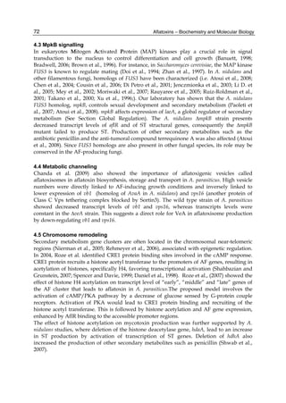 72 
4.3 MpkB signalling 
In eukaryotes Mitogen Activated Protein (MAP) kinases play a crucial role in signal 
transduction to the nucleus to control differentiation and cell growth (Banuett, 1998; 
Bradwell, 2006; Brown et al., 1996). For instance, in Saccharomyces cerevisiae, the MAP kinase 
FUS3 is known to regulate mating (Doi et al., 1994; Zhan et al., 1997). In A. nidulans and 
other filamentous fungi, homologs of FUS3 have been characterized (i.e. Atoui et al., 2008; 
Chen et al., 2004; Cousin et al., 2006; Di Petro et al., 2001; Jenczmionka et al., 2003; Li D. et 
al., 2005; Mey et al., 2002; Moriwaki et al., 2007; Rauyaree et al., 2005; Ruiz-Roldman et al., 
2001; Takano et al., 2000; Xu et al., 1996;). Our laboratory has shown that the A. nidulans 
FUS3 homolog, mpkB, controls sexual development and secondary metabolism (Paoleti et 
al., 2007; Atoui et al., 2008). mpkB affects expression of laeA, a global regulator of secondary 
metabolism (See Section Global Regulation). The A. nidulans ΔmpkB strain presents 
decreased transcript levels of aflR and of ST structural genes, consequently the ΔmpkB 
mutant failed to produce ST. Production of other secondary metabolites such as the 
antibiotic penicillin and the anti-tumoral compound terrequinone A was also affected (Atoui 
et al., 2008). Since FUS3 homologs are also present in other fungal species, its role may be 
conserved in the AF-producing fungi. 
Aflatoxins – Biochemistry and Molecular Biology 
4.4 Metabolic channeling 
Chanda et al. (2009) also showed the importance of aflatoxigenic vesicles called 
aflatoxisomes in aflatoxin biosynthesis, storage and transport in A. parasiticus. High vesicle 
numbers were directly linked to AF-inducing growth conditions and inversely linked to 
lower expression of vb1 (homolog of AvaA in A. nidulans) and vps16 (another protein of 
Class C Vps tethering complex blocked by Sortin3). The wild type strain of A. parasiticus 
showed decreased transcript levels of vb1 and vps16, whereas transcripts levels were 
constant in the ΔveA strain. This suggests a direct role for VeA in aflatoxisome production 
by down-regulating vb1 and vps16. 
4.5 Chromosome remodeling 
Secondary metabolism gene clusters are often located in the chromosomal near-telomeric 
regions (Nierman et al., 2005; Rehmeyer et al., 2006), associated with epigenetic regulation. 
In 2004, Roze et al. identified CRE1 protein binding sites involved in the cAMP response. 
CRE1 protein recruits a histone acetyl transferase to the promoters of AF genes, resulting in 
acetylation of histones, specifically H4, favoring transcriptional activation (Shahbazian and 
Grunstein, 2007; Spencer and Davie, 1999; Daniel et al., 1998). Roze et al., (2007) showed the 
effect of histone H4 acetylation on transcript level of “early”, “middle” and “late” genes of 
the AF cluster that leads to aflatoxin in A. parasiticus.The proposed model involves the 
activation of cAMP/PKA pathway by a decrease of glucose sensed by G-protein couple 
receptors. Activation of PKA would lead to CRE1 protein binding and recruiting of the 
histone acetyl transferase. This is followed by histone acetylation and AF gene expression, 
enhanced by AflR binding to the accessible promoter regions. 
The effect of histone acetylation on mycotoxin production was further supported by A. 
nidulans studies, where deletion of the histone deacetylase gene, hdaA, lead to an increase 
in ST production by activation of transcription of ST genes. Deletion of hdhA also 
increased the production of other secondary metabolites such as penicillin (Shwab et al., 
2007). 
 