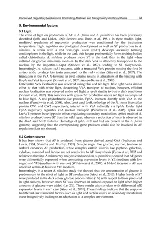 Conserved Regulatory Mechanisms Controlling Aflatoxin and Sterigmatocystin Biosynthesis 
73 
5. Environmental factors 
5.1 Light 
The effect of light on production of AF in A. flavus and A. parasiticus has been previously 
described (Joffe and Lisker, 1969; Bennett and Dunn et al., 1981). In these studies light-mediated 
regulation of mycotoxin production was conditioned by the incubation 
temperature. Light regulates morphological development as well as ST production in A. 
nidulans. A strain with a veA wild-type allele (veA+) develops asexually forming 
conidiophores in the light, while in the dark this fungus preferentially forms fruiting bodies 
called cleistothecia. A. nidulans produces more ST in the dark than in the light when 
cultured on glucose minimum medium. In the dark VeA is efficiently transported to the 
nucleus by the importin-KapA (Stinnett et al., 2007), leading to ST biosynthesis. 
Interestingly, A. nidulans veA1 mutants, with a truncated VeA protein missing the first 36 
amino acids, produce less toxin compared to the veA+ strains (Stinnett et al., 2007). The 
truncation at the VeA N-terminal in veA1 strains results in alterations of the binding with 
KapA and VeA transport (Stinnett et al., 2007; Araujo-Bazan et al., 2009). 
Differential VeA localization was observed using blue and red light. Blue light had a similar 
effect to that with white light, decreasing VeA transport to nucleus, however, efficient 
nuclear localization was observed under red light, a result similar to that in dark conditions 
(Stinnett et al., 2007). This coincides with greater ST production under red light as compared 
to blue light. A red phytochrome-like protein, FphA, interacts directly with VeA in the 
nucleus (Purschwitz et al., 2008). Also, LreA and LreB, orthologs of the N. crassa blue collar 
protein CW1 and CW2 respectively, interact with VeA indirectly via FphA. Under light 
FphA negatively regulates VeA nuclear transport (Purschwitz et al., 2008). FphA and 
LreA/B proteins have opposite effects regulating secondary metabolism. ΔfphA strain of A. 
nidulans produced more ST than the wild type, whereas a reduction of toxin is observed in 
the ΔlreA and ΔlreB mutants. Homologs of fphA, lreB and lreA are present in the A. flavus 
genome, suggesting that the corresponding gene products could also be involved in AF 
regulation (data not shown). 
5.2 Carbon source 
It has been shown that AF is produced from glucose derived acetyl-CoA (Buchanan and 
Lewis, 1984, Shantha and Murthy, 1981). Simple sugar like glucose, sucrose, fructose or 
sorbitol enhances AF production, while complex carbon sources like peptone, galactose, 
xylulose, mannitol and lactose are not conducive to AF biosynthesis (Calvo et al., 2002 and 
references therein). A microarray analysis conducted on A. parasiticus showed that AF genes 
were differentially expressed when comparing expression levels in YE (medium with low 
sugar) and YES (medium with sucrose) (Wilkinson et al., 2007). A 10-fold increase in AF was 
observed within 48 hours in YES medium. 
Interestingly, in a recent A. nidulans study we showed that the concentration of glucose is 
predominant to the effect of light on ST production (Atoui et al., 2010). Higher levels of ST 
were produced in the dark at low glucose concentration (1%) with respect to those produced 
in light cultures, however, more ST was observed in cultures exposed to light when higher 
amounts of glucose were added (i.e. 2%). These results also correlate with differential aflR 
expression levels in each case (Atoui et al., 2010). These findings indicate that the response 
to different environmental factors, such as light and carbon source on secondary metabolism 
occur integratively leading to an adaptation to a complex environment. 
 