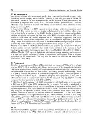 74 
5.3 Nitrogen source 
Nitrogen metabolism affects mycotoxin production. However the effect of nitrogen varies 
depending on the nitrogen source utilized. Whereas organic nitrogen sources induce AF 
production, nitrate as the sole nitrogen source in the medium is non-conducive to AF 
production (Georgianna and Payne, 2009). This differs from ST production in A. nidulans, 
where ST levels increase in medium with nitrate and are reduced when ammonia is used 
(Feng and Leonard, 1998). 
In A. parasiticus, Chang et al.(2000) reported a major nitrogen utilization regulatory factor 
called AreA. This protein has been previously well characterized in A. nidulans where it has 
been shown to be a member of the GATA family of transcription factors and mediates 
nitrogen metabolite repression (Wilson and Arst, 1998). Overexpression of aflR in A. 
parasiticus overcomes the nitrate inhibition of AF production suggesting that AreA 
regulatory effect on mycotoxin biosynthesis could be linked to aflR regulation (Chang et al., 
1995). Later it was demonstrated that AreA is able to bind to the intergenic region between 
aflR and aflJ, where several GATA binding sites are located (Chang et al., 2000). 
Analysis of the effect of nitrate on AF biosynthesis and aflR and alfS expression in different 
A. flavus strains showed variability. This could be due variation in the number of AreA 
binding sites present in the intergenic region between aflR-aflJ (Ehrlich and Cotty, 2002). In 
addition, Marzluf (1997) suggests that nitrate utilization requiring induction and expression 
of several enzymes for reduction of nitrate to ammonium, could cause a delay in nitrogen 
utilization for AF biosynthesis. This may also be viewed as inhibition of biosynthesis 
(Ehrlich and Cotty, 2002). 
5.4 Temperature 
The effect of temperature on ST and AF biosynthesis is not conserved. While AF is produced 
between 25-30°C, ST is produced at a higher temperature, 37°C. Surprisingly, Schmidt- 
Heydt et al. (2009) showed that aflS (aflJ) expression levels were high at 37°C, however only 
low amounts of AF were detected. In addition, a microarray analysis performed by OBrian 
et al. (2007), showed 144 genes to be differentially expressed when A. flavus was grown at 
28°C compared to cultures at 37°C. Out of these, 103 genes were upregulated at 28°C, 25% of 
which are involved in secondary metabolism. In this case, not only aflJ(aflS) but also aflR 
expression levels were similar at both 28°C and 37°C. 
A SILAC study by Georgianna et al. (2008) on A. flavus revealed differences in protein levels 
at 28°C and at 37°C, while RNA transcripts did not change. This could be attributed to 
posttranslational regulation, where enzymes might not be present or as functional at the 
higher temperatures. This could also be attributed to the fact that in this study the authors 
only analyzed the cytosolic proteins, therefore concentration levels might vary due to 
different subcellular location or possible membrane interactions. Liu and Chu (1998) 
reported differences in AflR protein levels at 29°C when compared to those at 37°C using 
anti-AflR in A. parasiticus. AflR levels were 4 times lower at 37°C when compared to protein 
levels at 28°C. The difference in temperature-dependent AF production is most likely not 
related to phosphorylation of AflR by PKA, since the AflR subcellular localization does not 
change at 28°C or 37°C (Georgiana and Payne, 2009). 
5.5 pH 
It has been reported that Aspergillus species produce more AF/ST at acidic pH as compared to 
alkaline pH (Keller et al., 1997), which in A. nidulans correlates with an increase in stcU 
Aflatoxins – Biochemistry and Molecular Biology 
 