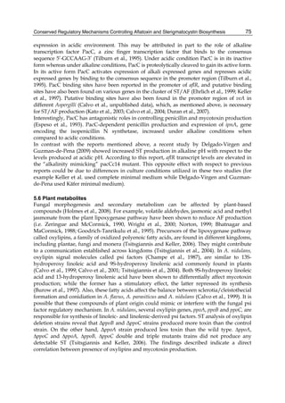 Conserved Regulatory Mechanisms Controlling Aflatoxin and Sterigmatocystin Biosynthesis 
75 
expression in acidic environment. This may be attributed in part to the role of alkaline 
transcription factor PacC, a zinc finger transcription factor that binds to the consensus 
sequence 5’-GCCAAG-3’ (Tilburn et al., 1995). Under acidic condition PacC is in its inactive 
form whereas under alkaline conditions, PacC is proteolytically cleaved to gain its active form. 
In its active form PacC activates expression of alkali expressed genes and represses acidic 
expressed genes by binding to the consensus sequence in the promoter region (Tilburn et al., 
1995). PacC binding sites have been reported in the promoter of aflR, and putative binding 
sites have also been found on various genes in the cluster of ST/AF (Ehrlich et al., 1999; Keller 
et al., 1997). Putative binding sites have also been found in the promoter region of veA in 
different Aspergilli (Calvo et al., unpublished data), which, as mentioned above, is necessary 
for ST/AF production (Kato et al., 2003; Calvo et al., 2004; Duran et al., 2007). 
Interestingly, PacC has antagonistic roles in controlling penicillin and mycotoxin production 
(Espeso et al., 1993). PacC-dependent penicillin production and expression of ipnA, gene 
encoding the isopenicillin N synthetase, increased under alkaline conditions when 
compared to acidic conditions. 
In contrast with the reports mentioned above, a recent study by Delgado-Virgen and 
Guzman-de-Pena (2009) showed increased ST production in alkaline pH with respect to the 
levels produced at acidic pH. According to this report, aflR transcript levels are elevated in 
the “alkalinity mimicking” pacCc14 mutant. This opposite effect with respect to previous 
reports could be due to differences in culture conditions utilized in these two studies (for 
example Keller et al. used complete minimal medium while Delgado-Virgen and Guzman-de- 
Pena used Käfer minimal medium). 
5.6 Plant metabolites 
Fungal morphogenesis and secondary metabolism can be affected by plant-based 
compounds (Holmes et al., 2008). For example, volatile aldehydes, jasmonic acid and methyl 
jasmonate from the plant lipoxygenase pathway have been shown to reduce AF production 
(i.e. Zeringue and McCormick, 1990, Wright et al., 2000; Norton, 1999; Bhatnagar and 
MaCormick, 1988; Goodrich-Tanrikulu et al., 1995). Precursors of the lipoxygenase pathway 
called oxylipins, a family of oxidized polyenoic fatty acids, are found in different kingdoms, 
including plantae, fungi and monera (Tsitsgiannis and Keller, 2006). They might contribute 
to a communication established across kingdoms (Tsitsgiannis et al., 2004). In A. nidulans, 
oxylipin signal molecules called psi factors (Champe et al., 1987), are similar to 13S-hydroperoxy 
linoleic acid and 9S-hydroperoxy linolenic acid commonly found in plants 
(Calvo et al., 1999; Calvo et al., 2001; Tsitsigiannis et al., 2004). Both 9S-hydroperoxy linoleic 
acid and 13-hydroperoxy linolenic acid have been shown to differentially affect mycotoxin 
production; while the former has a stimulatory effect, the latter repressed its synthesis 
(Burow et al., 1997). Also, these fatty acids affect the balance between sclerotia/cleistothecial 
formation and conidiation in A. flavus, A. parasiticus and A. nidulans (Calvo et al., 1999). It is 
possible that these compounds of plant origin could mimic or interfere with the fungal psi 
factor regulatory mechanism. In A. nidulans, several oxylipin genes, ppoA, ppoB and ppoC, are 
responsible for synthesis of linoleic- and linolenic-derived psi factors. ST analysis of oxylipin 
deletion strains reveal that ΔppoB and ΔppoC strains produced more toxin than the control 
strain. On the other hand, ΔppoA strain produced less toxin than the wild type. ΔppoA, 
ΔppoC and ΔppoA, ΔppoB, ΔppoC double and triple mutants trains did not produce any 
detectable ST (Tsitsgiannis and Keller, 2006). The findings described indicate a direct 
correlation between presence of oxylipins and mycotoxin production. 
 