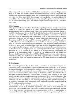 76 
Other compounds such as ethylene and CO2 have been described to reduce AF production 
(Cary et al., 2009, and reference herein), while other molecules such as 2-ethyl-1-hexanol 
stimulate mycotoxin biosynthesis or affect it in a dose-dependent manner, such as the case 
of 2-buten-1-ol (Roze et al., 2007). Interestingly, ethylene, 2-ethyl-1-hexanol and 2-ethyl-1- 
hexanol have also been found to be produced by Aspergillus species, such as A. parasiticus 
and A. nidulans,where they could play a role as signal molecules (Roze et al., 2004; Roze 
et al., 2007). 
5.7 Nitric oxide 
Other gaseous molecules have been described as signaling molecules in higher eukaryotes. 
Plamer et al. (1987) and Ignarro et al. (1987) showed that the endothelium-dependent 
relaxing factor (EDRF) was indeed nitric oxide (NO), produced from L-Arginine (Palmer et 
al., 1988). Hausladen and Gow et al. (1998) identified a flabohemoglobin ‘denitrosolase’ in E. 
coli able to metabolize NO to nitrate. Thus flabohemoglobins were showed to decrease 
nitrosative stress by detoxifying NO. At low levels, NO is an important signaling molecule 
controlling numerous cell functions in higher eukaryotes (Wendehenne et al., 2001, 
Romanov et al., 2008; Roselli et al., 1998; Masuda et al., 2001; Kim et al., 2007; Lamattina et 
al., 2003). However,until recently there were no studies of NO as a signaling molecule in 
fungi. In A. nidulans two flabohemoglobins, FhbA and FhbB, have been reported (Schinko et 
al., 2010). A recent study in our laboratory (Baidya et al., 2011) showed a link between NO 
and morphological development and ST production in A. nidulans. This was the first report 
of the effect of NO in morphogenesis and secondary metabolism in the fungal kingdom 
(Baidya et al., 2011). Deletion of fhbA results in an increase of sexual development and 
decrease of ST biosynthesis (Baidya et al., 2011). The reduction of ST was linked to a 
decrease of aflR expression. Homologs of fhbA and fhbB are present in the A. flavus genome 
(unpublished data). The implications of this study suggest a broader possible regulatory 
effect of NO that might also impact AF production as well as the production of other fungal 
metabolites. 
6. Conclusion 
AF, commonly produced by A. flavus and A. parasiticus, is a potent mutagenic and 
carcinogenic natural compound that constitutes a health threat worldwide. To set the basis 
for the development of efficient control strategies to prevent or reduce the negative impact 
associated with AF contamination it is essential to uncover the regulatory networks that 
lead to mycotoxin biosynthesis in these fungi. In this review we have shown that studies in 
the model filamentous fungus A. nidulans have facilitated rapid progress in this field, 
revealing genetic mechanisms governing the production of the mycotoxin ST that are also 
found conserved in the regulation and production of AF by A. flavus or A. parasiticus. This, 
combined with the availability of new technologies leading to the genome sequencing of 
A. nidulans, A. flavus and other filamentous fungi, has further expanded our knowledge on 
AF/ST regulation and biosynthesis. 
The elucidation of the genetic mechanisms that operate in response to different 
environmental factors is of particular importance, since some of these responses are 
adaptations that allow these fungi to colonize plants leading to AF contamination of crops. 
Part of these response mechanisms to environmental cues involves the participation of 
proteins and formation of protein interactions that are unique to fungi, for example VeA and 
Aflatoxins – Biochemistry and Molecular Biology 
 