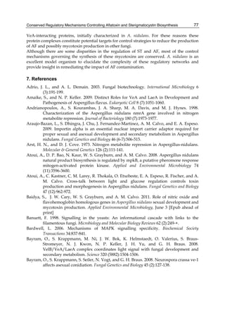 Conserved Regulatory Mechanisms Controlling Aflatoxin and Sterigmatocystin Biosynthesis 
77 
VeA-interacting proteins, initially characterized in A. nidulans. For these reasons these 
protein complexes constitute potential targets for control strategies to reduce the production 
of AF and possibly mycotoxin production in other fungi. 
Although there are some disparities in the regulation of ST and AF, most of the control 
mechanisms governing the synthesis of these mycotoxins are conserved. A. nidulans is an 
excellent model organism to elucidate the complexity of these regulatory networks and 
provide insight in remediating the impact of AF contamination. 
7. References 
Adrio, J. L., and A. L. Demain. 2003. Fungal biotechnology. International Microbiology 6 
(3):191-199. 
Amaike, S., and N. P. Keller. 2009. Distinct Roles for VeA and LaeA in Development and 
Pathogenesis of Aspergillus flavus. Eukaryotic Cell 8 (7):1051-1060. 
Andrianopoulos, A., S. Kourambas, J. A. Sharp, M. A. Davis, and M. J. Hynes. 1998. 
Characterization of the Aspergillus nidulans nmrA gene involved in nitrogen 
metabolite repression. Journal of Bacteriology 180 (7):1973-1977. 
Araujo-Bazan, L., S. Dhingra, J. Chu, J. Fernandez-Martinez, A. M. Calvo, and E. A. Espeso. 
2009. Importin alpha is an essential nuclear import carrier adaptor required for 
proper sexual and asexual development and secondary metabolism in Aspergillus 
nidulans. Fungal Genetics and Biology 46 (6-7):506-515. 
Arst, H. N., and D. J. Cove. 1973. Nitrogen metabolite repression in Aspergillus-nidulans. 
Molecular & General Genetics 126 (2):111-141. 
Atoui, A., D. P. Bao, N. Kaur, W. S. Grayburn, and A. M. Calvo. 2008. Aspergillus nidulans 
natural product biosynthesis is regulated by mpkB, a putative pheromone response 
mitogen-activated protein kinase. Applied and Environmental Microbiology 74 
(11):3596-3600. 
Atoui, A., C. Kastner, C. M. Larey, R. Thokala, O. Etxebeste, E. A. Espeso, R. Fischer, and A. 
M. Calvo. Cross-talk between light and glucose regulation controls toxin 
production and morphogenesis in Aspergillus nidulans. Fungal Genetics and Biology 
47 (12):962-972. 
Baidya, S., J. W. Cary, W. S. Grayburn, and A. M. Calvo. 2011. Role of nitric oxide and 
flavohemoglobin homologous genes in Aspergillus nidulans sexual development and 
mycotoxin production. Applied Environmental Microbiology, June 3 [Epub ahead of 
print] 
Banuett, F. 1998. Signalling in the yeasts: An informational cascade with links to the 
filamentous fungi. Microbiology and Molecular Biology Reviews 62 (2):249-+. 
Bardwell, L. 2006. Mechanisms of MAPK signalling specificity. Biochemical Society 
Transactions 34:837-841. 
Bayram, O., S. Krappmann, M. Ni, J. W. Bok, K. Helmstaedt, O. Valerius, S. Braus- 
Stromeyer, N. J. Kwon, N. P. Keller, J. H. Yu, and G. H. Braus. 2008. 
VelB/VeA/LaeA complex coordinates light signal with fungal development and 
secondary metabolism. Science 320 (5882):1504-1506. 
Bayram, O., S. Krappmann, S. Seiler, N. Vogt, and G. H. Braus. 2008. Neurospora crassa ve-1 
affects asexual conidiation. Fungal Genetics and Biology 45 (2):127-138. 
 
