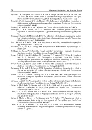 78 
Bayram, O. S., O. Bayram, O. Valerius, H. S. Park, S. Irniger, J. Gerke, M. Ni, K. H. Han, J. H. 
Aflatoxins – Biochemistry and Molecular Biology 
Yu, and G. H. Braus. LaeA Control of Velvet Family Regulatory Proteins for Light- 
Dependent Development and Fungal Cell-Type Specificity. Plos Genetics 6 (12). 
Bennett, J. W., J. J. Dunn, and C. I. Goldsman. 1981. Influence of white-light on production of 
aflatoxins and anthraquinones in Aspergillus-parasiticus. Applied and Environmental 
Microbiology 41 (2):488-491. 
Bennett, J. W., and M. Klich. 2003. Mycotoxins. Clinical Microbiology Reviews 16 (3):497-+. 
Bhatnagar, D., K. C. Ehrlich, and T. E. Cleveland. 2003. Molecular genetic analysis and 
regulation of aflatoxin biosynthesis. Applied Microbiology and Biotechnology 61 (2):83- 
93. 
Bhatnagar, D., and S. P. McCormick. 1988. The inhibitory effect of neem (azadirachta-indica) 
leaf extracts on aflatoxin synthesis in Aspergillus-parasiticus. Journal of the American 
Oil Chemists Society 65 (7):1166-1168. 
Bok, J. W., and N. P. Keller. 2004. LaeA, a regulator of secondary metabolism in Aspergillus 
spp. Eukaryotic Cell 3 (2):527-535. 
Bradshaw, R. E., and S. G. Zhang. 2006. Biosynthesis of dothistromin. Mycopathologia 162 
(3):201-213. 
Brakhage, A. A., and V. Schroeckh. Fungal secondary metabolites - Strategies to activate 
silent gene clusters. Fungal Genetics and Biology 48 (1):15-22. 
Brown, D. W., J. H. Yu, H. S. Kelkar, M. Fernandes, T. C. Nesbitt, N. P. Keller, T. H. Adams, 
and T. J. Leonard. 1996. Twenty-five coregulated transcripts define a 
sterigmatocystin gene cluster in Aspergillus nidulans. Proceedings of the National 
Academy of Sciences of the United States of America 93 (4):1418-1422. 
Brown, M. P., C. S. Brown-Jenco, and G. A. Payne. 1999. Genetic and molecular analysis of 
aflatoxin biosynthesis. Fungal Genetics and Biology 26 (2):81-98. 
Buchanan, R. L., and D. F. Lewis. 1984. Regulation of aflatoxin biosynthesis - effect of 
glucose on activities of various glycolytic-enzymes. Applied and Environmental 
Microbiology 48 (2):306-310. 
Burow, G. B., T. C. Nesbitt, J. Dunlap, and N. P. Keller. 1997. Seed lipoxygenase products 
modulate Aspergillus mycotoxin biosynthesis. Molecular Plant-Microbe Interactions 
10 (3):380-387. 
Calvo, A. M. 2008. The VeA regulatory system and its role in morphological and chemical 
development in fungi. Fungal Genetics and Biology 45 (7):1053-1061. 
Calvo, A. M., J. Bok, W. Brooks, and N. P. Keller. 2004. veA is required for toxin and 
sclerotial production in Aspergillus parasiticus. Applied and Environmental 
Microbiology 70 (8):4733-4739. 
Calvo, A. M., H. W. Gardner, and N. P. Keller. 2001. Genetic connection between fatty acid 
metabolism and sporulation in Aspergillus nidulans. Journal of Biological Chemistry 
276 (28):25766-25774. 
Calvo, A. M., L. L. Hinze, H. W. Gardner, and N. P. Keller. 1999. Sporogenic effect of 
polyunsaturated fatty acids on development of Aspergillus spp. Applied and 
Environmental Microbiology 65 (8):3668-3673. 
Calvo, A. M., R. A. Wilson, J. W. Bok, and N. P. Keller. 2002. Relationship between 
secondary metabolism and fungal development. Microbiology and Molecular Biology 
Reviews 66 (3):447-+. 
 