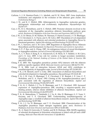 Conserved Regulatory Mechanisms Controlling Aflatoxin and Sterigmatocystin Biosynthesis 
79 
Carbone, I., J. H. Ramirez-Prado, J. L. Jakobek, and B. W. Horn. 2007. Gene duplication, 
modularity and adaptation in the evolution of the aflatoxin gene cluster. Bmc 
Evolutionary Biology 7. 
Cary, J. W., and K. C. Ehrlich. 2006. Aflatoxigenicity in Aspergillus: molecular genetics, 
phylogenetic relationships and evolutionary implications. Mycopathologia 162 
(3):167-177. 
Cary, J. W., B. G. Montalbano, and K. C. Ehrlich. 2000. Promoter elements involved in the 
expression of the Aspergillus parasiticus aflatoxin biosynthesis pathway gene 
avnA. Biochimica Et Biophysica Acta-Gene Structure and Expression 1491 (1-3):7-12. 
Cary, J. W., G. R. Obrian, D. M. Nielsen, W. Nierman, P. Harris-Coward, J. Y. D. Bhatnagar, 
T. E. Cleveland, G. A. Payne, and A. M. Calvo. 2007. Elucidation of veA-dependent 
genes associated with aflatoxin and sclerotial production in Aspergillus flavus by 
functional genomics. Applied Microbiology and Biotechnology 76 (5):1107-1118. 
Cary, J. W., L. Szerszen, and A. M. Calvo. 2009. Regulation of Aspergillus flavus Aflatoxin 
Biosynthesis and Development. In Mycotoxin Prevention and Control in Agriculture. 
Champe, S. P., P. Rao, and A. Chang. 1987. An endogenous inducer of sexual development 
in Aspergillus-nidulans. Journal of General Microbiology 133:1383-1387. 
Chanda, A., L. V. Roze, S. Kang, K. A. Artymovich, G. R. Hicks, N. V. Raikhel, A. M. Calvo, 
and J. E. Linz. 2009. A key role for vesicles in fungal secondary metabolism. 
Proceedings of the National Academy of Sciences of the United States of America 106 
(46):19533-19538. 
Chang, P. K. 2003. The Aspergillus parasiticus protein AFLJ interacts with the aflatoxin 
pathway-specific regulator AFLR. Molecular Genetics and Genomics 268 (6):711-719. 
Chang, P. K. 2004. Lack of interaction between AFLR and AFLJ contributes to 
nonaflatoxigenicity of Aspergillus sojae. Journal of Biotechnology 107 (3):245-253. 
Chang, P. K., J. W. Bennett, and P. J. Cotty. 2002. Association of aflatoxin biosynthesis and 
sclerotial development in Aspergillus parasiticus. Mycopathologia 153 (1):41-48. 
Chang, P. K., J. W. Cary, D. Bhatnagar, T. E. Cleveland, J. W. Bennett, J. E. Linz, C. P. 
Woloshuk, and G. A. Payne. 1993. Cloning of the Aspergillus-parasiticus apa-2 
gene associated with the regulation of aflatoxin biosynthesis. Applied and 
Environmental Microbiology 59 (10):3273-3279. 
Chang, P. K., K. C. Ehrlich, J. J. Yu, D. Bhatnagar, and T. E. Cleveland. 1995. Increased 
expression of Aspergillus-parasiticus aflR, encoding a sequence-specific dna-binding 
protein, relieves nitrate inhibition of aflatoxin biosynthesis. Applied and 
Environmental Microbiology 61 (6):2372-2377. 
Chang, P. K., K. Matsushima, T. Takahashi, J. J. Yu, K. Abe, D. Bhatnagar, G. F. Yuan, Y. 
Koyama, and T. E. Cleveland. 2007. Understanding nonaflatoxigenicity of 
Aspergillus sojae: a windfall of aflatoxin biosynthesis research. Applied Microbiology 
and Biotechnology 76:977-984. 
Chang, P. K., J. J. Yu, D. Bhatnagar, and T. E. Cleveland. 2000. Characterization of the 
Aspergillus parasiticus major nitrogen regulatory gene, areA. Biochimica Et 
Biophysica Acta-Gene Structure and Expression 1491 (1-3):263-266. 
Chen, C. B., A. Harel, R. Gorovoits, O. Yarden, and M. B. Dickman. 2004. MAPK regulation 
of sclerotial development in Sclerotinia sclerotiorum is linked with pH and cAMP 
sensing. Molecular Plant-Microbe Interactions 17 (4):404-413. 
 
