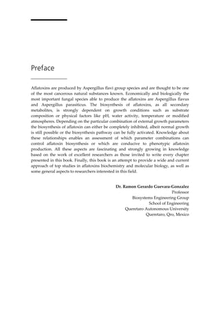 Preface 
Aflatoxins are produced by Aspergillus flavi group species and are thought to be one 
of the most cancerous natural substances known. Economically and biologically the 
most important fungal species able to produce the aflatoxins are Aspergillus flavus 
and Aspergillus parasiticus. The biosynthesis of aflatoxins, as all secondary 
metabolites, is strongly dependent on growth conditions such as substrate 
composition or physical factors like pH, water activity, temperature or modified 
atmospheres. Depending on the particular combination of external growth parameters 
the biosynthesis of aflatoxin can either be completely inhibited, albeit normal growth 
is still possible or the biosynthesis pathway can be fully activated. Knowledge about 
these relationships enables an assessment of which parameter combinations can 
control aflatoxin biosynthesis or which are conducive to phenotypic aflatoxin 
production. All these aspects are fascinating and strongly growing in knowledge 
based on the work of excellent researchers as those invited to write every chapter 
presented in this book. Finally, this book is an attempt to provide a wide and current 
approach of top studies in aflatoxins biochemistry and molecular biology, as well as 
some general aspects to researchers interested in this field. 
Dr. Ramon Gerardo Guevara-Gonzalez 
Professor 
Biosystems Engineering Group 
School of Engineering 
Queretaro Autonomous University 
Queretaro, Qro, Mexico 
 