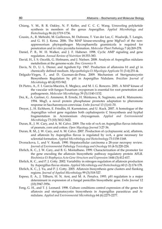 80 
Chiang, Y. M., B. R. Oakley, N. P. Keller, and C. C. C. Wang. Unraveling polyketide 
Aflatoxins – Biochemistry and Molecular Biology 
synthesis in members of the genus Aspergillus. Applied Microbiology and 
Biotechnology 86 (6):1719-1736. 
Cousin, A., R. Mehrabi, M. Guilleroux, M. Dufresne, T. Van der Lee, C. Waalwijk, T. Langin, 
and G. H. J. Kema. 2006. The MAP kinase-encoding gene MgFus3 of the non-appressorium 
phytopathogen Mycosphaerella graminicola is required for 
penetration and in vitro pycnidia formation. Molecular Plant Pathology 7 (4):269-278. 
Daniel, P. B., W. H. Walker, and J. F. Habener. 1998. Cyclic AMP signaling and gene 
regulation. Annual Review of Nutrition 18:353-383. 
David, H., I. S. Ozcelik, G. Hofmann, and J. Nielsen. 2008. Analysis of Aspergillus nidulans 
metabolism at the genome-scale. Bmc Genomics 9. 
Davis, N. D., U. L. Diener, and Agnihotr.Vp. 1967. Production of aflatoxins b1 and g1 in 
chemically defined medium. Mycopathologia Et Mycologia Applicata 31 (3-4):251-&. 
Delgado-Virgen, F., and D. Guzman-de-Pena. 2009. Mechanism of Sterigmatocystin 
Biosynthesis Regulation by pH in Aspergillus Nidulans. Brazilian Journal of 
Microbiology 40 (4):933-942. 
Di Pietro, A., F. I. Garcia-Maceira, E. Meglecz, and M. I. G. Roncero. 2001. A MAP kinase of 
the vascular wilt fungus Fusarium oxysporum is essential for root penetration and 
pathogenesis. Molecular Microbiology 39 (5):1140-1152. 
Doi, K., A. Gartner, G. Ammerer, B. Errede, H. Shinkawa, K. Sugimoto, and K. Matsumoto. 
1994. Msg5, a novel protein phosphatase promotes adaptation to pheromone 
response in Saccharomyces-cerevisiae. Embo Journal 13 (1):61-70. 
Dreyer, J., H. Eichhorn, E. Friedlin, H. Kurnsteiner, and U. Kuck. 2007. A homologue of the 
Aspergillus velvet gene regulates both cephalosporin C biosynthesis and hyphal 
fragmentation in Acremonium chrysogenum. Applied and Environmental 
Microbiology 73 (10):3412-3422. 
Duran, R., J. W. Cary, and A. M. Calvo. 2009. The role of veA on Aspergillus flavus infection 
of peanuts, corn and cotton. Open Mycology Journal 3:27-36. 
Duran, R. M., J. W. Cary, and A. M. Calvo. 2007. Production of cyclopiazonic acid, aflatrem, 
and aflatoxin by Aspergillus flavus is regulated by veA, a gene necessary for 
sclerotial formation. Applied Microbiology and Biotechnology 73:1158-1168. 
Dvorackova, I., and V. Kusak. 1990. Hepatocellular carcinoma a 28-year necropsy review. 
Journal of Environmental Pathology Toxicology and Oncology 10 (4-5):220-224. 
Ehrlich, K. C., J. W. Cary, and B. G. Montalbano. 1999. Characterization of the promoter for 
the gene encoding the aflatoxin biosynthetic pathway regulatory protein AFLR. 
Biochimica Et Biophysica Acta-Gene Structure and Expression 1444 (3):412-417. 
Ehrlich, K. C., and P. J. Cotty. 2002. Variability in nitrogen regulation of aflatoxin production 
by Aspergillus flavus strains. Applied Microbiology and Biotechnology 60 (1-2):174-178. 
Ehrlich, K. C., J. Yu, and P. J. Cotty. 2005. Aflatoxin biosynthesis gene clusters and flanking 
regions. Journal of Applied Microbiology 99 (3):518-527. 
Espeso, E. A., J. Tilburn, H. N. Arst, and M. A. Penalva. 1993. pH regulation is a major 
determinant in expression of a fungal penicillin biosynthetic gene. Embo Journal 12 
(10):3947-3956. 
Feng, G. H., and T. J. Leonard. 1998. Culture conditions control expression of the genes for 
aflatoxin and sterigmatocystin biosynthesis in Aspergillus parasiticus and A-nidulans. 
Applied and Environmental Microbiology 64 (6):2275-2277. 
 