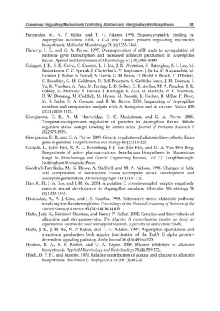 Conserved Regulatory Mechanisms Controlling Aflatoxin and Sterigmatocystin Biosynthesis 
81 
Fernandes, M., N. P. Keller, and T. H. Adams. 1998. Sequence-specific binding by 
Aspergillus nidulans AflR, a C-6 zinc cluster protein regulating mycotoxin 
biosynthesis. Molecular Microbiology 28 (6):1355-1365. 
Flaherty, J. E., and G. A. Payne. 1997. Overexpression of aflR leads to upregulation of 
pathway gene transcription and increased aflatoxin production in Aspergillus 
flavus. Applied and Environmental Microbiology 63 (10):3995-4000. 
Galagan, J. E., S. E. Calvo, C. Cuomo, L. J. Ma, J. R. Wortman, S. Batzoglou, S. I. Lee, M. 
Basturkmen, C. C. Spevak, J. Clutterbuck, V. Kapitonov, J. Jurka, C. Scazzocchio, M. 
Farman, J. Butler, S. Purcell, S. Harris, G. H. Braus, O. Draht, S. Busch, C. D'Enfert, 
C. Bouchier, G. H. Goldman, D. Bell-Pedersen, S. Griffiths-Jones, J. H. Doonan, J. 
Yu, K. Vienken, A. Pain, M. Freitag, E. U. Selker, D. B. Archer, M. A. Penalva, B. R. 
Oakley, M. Momany, T. Tanaka, T. Kumagai, K. Asai, M. Machida, W. C. Nierman, 
D. W. Denning, M. Caddick, M. Hynes, M. Paoletti, R. Fischer, B. Miller, P. Dyer, 
M. S. Sachs, S. A. Osmani, and B. W. Birren. 2005. Sequencing of Aspergillus 
nidulans and comparative analysis with A. fumigatus and A. oryzae. Nature 438 
(7071):1105-1115. 
Georgianna, D. R., A. M. Hawkridge, D. C. Muddiman, and G. A. Payne. 2008. 
Temperature-dependent regulation of proteins in Aspergillus flavus: Whole 
organism stable isotope labeling by amino acids. Journal of Proteome Research 7 
(7):2973-2979. 
Georgianna, D. R., and G. A. Payne. 2009. Genetic regulation of aflatoxin biosynthesis: From 
gene to genome. Fungal Genetics and Biology 46 (2):113-125. 
Gidijala, L., Jakw Kiel, R. A. L. Bovenberg, I. J. Van Der Klei, and M. A. Van Den Berg. 
Biosynthesis of active pharmaceuticals: beta-lactam biosynthesis in filamentous 
fungi. In Biotechnology and Genetic Engineering Reviews, Vol 27. Loughborough: 
Nottingham University Press. 
Goodrich-Tanrikulu, M., K. Howe, A. Stafford, and M. A. Nelson. 1998. Changes in fatty 
acid composition of Neurospora crassa accompany sexual development and 
ascospore germination. Microbiology-Sgm 144:1713-1720. 
Han, K. H., J. A. Seo, and J. H. Yu. 2004. A putative G protein-coupled receptor negatively 
controls sexual development in Aspergillus nidulans. Molecular Microbiology 51 
(5):1333-1345. 
Hausladen, A., A. J. Gow, and J. S. Stamler. 1998. Nitrosative stress: Metabolic pathway 
involving the flavohemoglobin. Proceedings of the National Academy of Sciences of the 
United States of America 95 (24):14100-14105. 
Hicks, Julie K., Kiminori Shimizu, and Nancy P. Keller. 2002. Genetics and biosynthesis of 
aflatoxins and sterigmatocystin. The Mycota: A comprehensive treatise on fungi as 
experimental systems for basic and applied research. Agricultural applications:55-69. 
Hicks, J. K., J. H. Yu, N. P. Keller, and T. H. Adams. 1997. Aspergillus sporulation and 
mycotoxin production both require inactivation of the FadA G alpha protein-dependent 
signaling pathway. Embo Journal 16 (16):4916-4923. 
Holmes, R. A., R. S. Boston, and G. A. Payne. 2008. Diverse inhibitors of aflatoxin 
biosynthesis. Applied Microbiology and Biotechnology 78 (4):559-572. 
Hsieh, D. P. H., and Mateles. 1970. Relative contribution of acetate and glucose to aflatoxin 
biosynthesis. Biochimica Et Biophysica Acta 208 (3):482-&. 
 