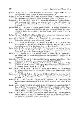 82 
Huffman, J., R. Gerber, and L. C. Du. Recent Advancements in the Biosynthetic Mechanisms 
Aflatoxins – Biochemistry and Molecular Biology 
for Polyketide-Derived Mycotoxins. Biopolymers 93 (9):764-776. 
Hynes, M. J. 1975. Studies on role of area gene in regulation of nitrogen catabolism in 
Aspergillus-nidulans. Australian Journal of Biological Sciences 28 (3):301-313. 
Ignarro, L. J., G. M. Buga, K. S. Wood, R. E. Byrns, and G. Chaudhuri. 1987. Endothelium-derived 
relaxing factor produced and released from artery and vein is nitric-oxide. 
Proceedings of the National Academy of Sciences of the United States of America 84 
(24):9265-9269. 
Jenczmionka, N. J., F. J. Maier, A. P. Losch, and W. Schafer. 2003. Mating, conidiation and 
pathogenicity of Fusarium graminearum, the main causal agent of the head-blight 
disease of wheat, are regulated by the MAP kinase gpmk1. Current Genetics 43 
(2):87-95. 
Joffe, A. Z., and N. Lisker. 1969. Effects of light, temperature, and ph value on aflatoxin 
production in vitro. Applied Microbiology 18 (3):517-&. 
Kachholz, T., and A. L. Demain. 1983. Nitrate repression of averufin and aflatoxin 
biosynthesis. Journal of Natural Products 46 (4):499-506. 
Kale, S. P., L. Milde, M. K. Trapp, J. C. Frisvad, N. P. Keller, and J. W. Bok. 2008. 
Requirement of LaeA for secondary metabolism and sclerotial production in 
Aspergillus flavus. Fungal Genetics and Biology 45 (10):1422-1429. 
Kato, N., W. Brooks, and A. M. Calvo. 2003. The expression of sterigmatocystin and 
penicillin genes in Aspergillus nidulans is controlled by veA, a gene required for 
sexual development. Eukaryotic Cell 2 (6):1178-1186. 
Keller, N. P., C. Nesbitt, B. Sarr, T. D. Phillips, and G. B. Burow. 1997. pH regulation of 
sterigmatocystin and aflatoxin biosynthesis in Aspergillus spp. Phytopathology 87 
(6):643-648. 
Keller, N. P., G. Turner, and J. W. Bennett. 2005. Fungal secondary metabolism - From 
biochemistry to genomics. Nature Reviews Microbiology 3 (12):937-947. 
Kim, H. C., J. S. Byun, T. K. Lee, C. W. Jeong, M. Ahn, and T. Shin. 2007. Expression of nitric 
oxide synthase isoforms in the testes of pigs. Anatomia Histologia Embryologia-Journal 
of Veterinary Medicine Series C 36 (2):135-138. 
Kim, H. S., K. Y. Han, K. J. Kim, D. M. Han, K. Y. Jahng, and K. S. Chae. 2002. The veA gene 
activates sexual development in Aspergillus nidulans. Fungal Genetics and Biology 
37 (1):72-80. 
Lafon, A., K. H. Han, J. A. Seo, J. H. Yu, and C. d'Enfert. 2006. G-protein and cAMP-mediated 
signaling in aspergilli: A genomic perspective. Fungal Genetics and Biology 
43 (7):490-502. 
Lamattina, L., C. Garcia-Mata, M. Graziano, and G. Pagnussat. 2003. Nitric oxide: The 
versatility of an extensive signal molecule. Annual Review of Plant Biology 54:109- 
136. 
Lamb, H. K., J. S. Ren, A. Park, C. Johnson, K. Leslie, S. Cocklin, P. Thompson, C. Mee, A. 
Cooper, D. K. Stammers, and A. R. Hawkins. 2004. Modulation of the ligand 
binding properties of the transcription repressor NmrA by GATA-containing DNA 
and site-directed mutagenesis. Protein Science 13 (12):3127-3138. 
Lee, B. N., and T. H. Adams. 1994. Overexpression of flbA, an early regulator of aspergillus 
asexual sporulation, leads to activation of brlA and premature initiation of 
development. Molecular Microbiology 14 (2):323-334. 
 