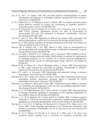Conserved Regulatory Mechanisms Controlling Aflatoxin and Sterigmatocystin Biosynthesis 
83 
Lee, B. N., and T. H. Adams. 1996. fluG and flbA function interdependently to initiate 
conidiophore development in Aspergillus nidulans through brlA beta activation. 
Embo Journal 15 (2):299-309. 
Li, D., P. Bobrowicz, H. H. Wilkinson, and D. J. Ebbole. 2005. A mitogen-activated protein 
kinase pathway essential for mating and contributing to vegetative growth in 
Neurospora crassa. Genetics 170 (3):1091-1104. 
Li, S. J., K. Myung, D. Guse, B. Donkin, R. H. Proctor, W. S. Grayburn, and A. M. Calvo. 
2006. FvVE1 regulates filamentous growth, the ratio of microconidia to 
macroconidia and cell wall formation in Fusarium verticillioides. Molecular 
Microbiology 62 (5):1418-1432. 
Liu, B. H., and F. S. Chu. 1998. Regulation of aflR and its product, AflR, associated with 
aflatoxin biosynthesis. Applied and Environmental Microbiology 64 (10):3718-3723. 
Marzluf, G. A. 1997. Genetic regulation of nitrogen metabolism in the fungi. Microbiology and 
Molecular Biology Reviews 61 (1):17-&. 
Masuda, M., T. Kubota, and T. Aso. 2001. Effects of nitric oxide on steroidogenesis in 
porcine granulosa cells during different stages of follicular development. European 
Journal of Endocrinology 144 (3):303-308. 
Mey, G., K. Held, J. Scheffer, K. B. Tenberge, and P. Tudzynski. 2002. CPMK2, an SLT2- 
homologous mitogen-activated protein (MAP) kinase, is essential for pathogenesis 
of Claviceps purpurea on rye: evidence for a second conserved pathogenesis-related 
MAP kinase cascade in phytopathogenic fungi. Molecular Microbiology 46 
(2):305-318. 
Meyers, D. M., G. Obrian, W. L. Du, D. Bhatnagar, and G. A. Payne. 1998. Characterization 
of aflJ, a gene required for conversion of pathway intermediates to aflatoxin. 
Applied and Environmental Microbiology 64 (10):3713-3717. 
Minto, R. E., and C. A. Townsend. 1997. Enzymology and molecular biology of aflatoxin 
biosynthesis. Chemical Reviews 97 (7):2537-2555. 
Monahan, B. J., M. C. Askin, M. J. Hynes, and M. A. Davis. 2006. Differential expression of 
Aspergillus nidulans ammonium permease genes is regulated by GATA 
transcription factor AreA. Eukaryotic Cell 5 (2):226-237. 
Moriwaki, A., J. Kihara, C. Mori, and S. Arase. 2007. A MAP kinase gene, BMK1, is required 
for conidiation and pathogenicity in the rice leaf spot pathogen Bipolaris oryzae. 
Microbiological Research 162 (2):108-114. 
Morozov, I. Y., M. Galbis-Martinez, M. G. Jones, and M. X. Caddick. 2001. Characterization 
of nitrogen metabolite signalling in Aspergillus via the regulated degradation of 
areA mRNA. Molecular Microbiology 42 (1):269-277. 
Morozov, I. Y., M. G. Martinez, M. G. Jones, and M. X. Caddick. 2000. A defined sequence 
within the 3 ' UTR of the areA transcript is sufficient to mediate nitrogen metabolite 
signalling via accelerated deadenylation. Molecular Microbiology 37 (5):1248-1257. 
Myung, K., S. J. Li, R. A. E. Butchko, M. Busman, R. H. Proctor, H. K. Abbas, and A. M. 
Calvo. 2009. FvVE1 Regulates Biosynthesis of the Mycotoxins Fumonisins and 
Fusarins in Fusarium verticillioides. Journal of Agricultural and Food Chemistry 57 
(11):5089-5094. 
Myung, K., N. C. Zitomer, M. Duvall, A. E. Glenn, R. T. Riley and A. M. Calvo. The 
conserved global regulator VeA is necessary for symptom production and 
 