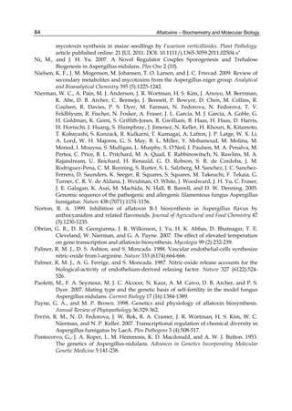 Aflatoxins – Biochemistry and Molecular Biology 
84 
mycotoxin synthesis in maize seedlings by Fusarium verticillioides. Plant Pathology. 
article published online: 21 JUL 2011. DOI: 10.1111/j.1365-3059.2011.02504.x" 
Ni, M., and J. H. Yu. 2007. A Novel Regulator Couples Sporogenesis and Trehalose 
Biogenesis in Aspergillus nidulans. Plos One 2 (10). 
Nielsen, K. F., J. M. Mogensen, M. Johansen, T. O. Larsen, and J. C. Frisvad. 2009. Review of 
secondary metabolites and mycotoxins from the Aspergillus niger group. Analytical 
and Bioanalytical Chemistry 395 (5):1225-1242. 
Nierman, W. C., A. Pain, M. J. Anderson, J. R. Wortman, H. S. Kim, J. Arroyo, M. Berriman, 
K. Abe, D. B. Archer, C. Bermejo, J. Bennett, P. Bowyer, D. Chen, M. Collins, R. 
Coulsen, R. Davies, P. S. Dyer, M. Farman, N. Fedorova, N. Fedorova, T. V. 
Feldblyum, R. Fischer, N. Fosker, A. Fraser, J. L. Garcia, M. J. Garcia, A. Goble, G. 
H. Goldman, K. Gomi, S. Griffith-Jones, R. Gwilliam, B. Haas, H. Haas, D. Harris, 
H. Horiuchi, J. Huang, S. Humphray, J. Jimenez, N. Keller, H. Khouri, K. Kitamoto, 
T. Kobayashi, S. Konzack, R. Kulkarni, T. Kumagai, A. Lafton, J. P. Latge, W. X. Li, 
A. Lord, W. H. Majoros, G. S. May, B. L. Miller, Y. Mohamoud, M. Molina, M. 
Monod, I. Mouyna, S. Mulligan, L. Murphy, S. O'Neil, I. Paulsen, M. A. Penalva, M. 
Pertea, C. Price, B. L. Pritchard, M. A. Quail, E. Rabbinowitsch, N. Rawlins, M. A. 
Rajandream, U. Reichard, H. Renauld, G. D. Robson, S. R. de Cordoba, J. M. 
Rodriguez-Pena, C. M. Ronning, S. Rutter, S. L. Salzberg, M. Sanchez, J. C. Sanchez- 
Ferrero, D. Saunders, K. Seeger, R. Squares, S. Squares, M. Takeuchi, F. Tekaia, G. 
Turner, C. R. V. de Aldana, J. Weidman, O. White, J. Woodward, J. H. Yu, C. Fraser, 
J. E. Galagan, K. Asai, M. Machida, N. Hall, B. Barrell, and D. W. Denning. 2005. 
Genomic sequence of the pathogenic and allergenic filamentous fungus Aspergillus 
fumigatus. Nature 438 (7071):1151-1156. 
Norton, R. A. 1999. Inhibition of aflatoxin B-1 biosynthesis in Aspergillus flavus by 
anthocyanidins and related flavonoids. Journal of Agricultural and Food Chemistry 47 
(3):1230-1235. 
Obrian, G. R., D. R. Georgianna, J. R. Wilkinson, J. Yu, H. K. Abbas, D. Bhatnagar, T. E. 
Cleveland, W. Nierman, and G. A. Payne. 2007. The effect of elevated temperature 
on gene transcription and aflatoxin biosynthesis. Mycologia 99 (2):232-239. 
Palmer, R. M. J., D. S. Ashton, and S. Moncada. 1988. Vascular endothelial-cells synthesize 
nitric-oxide from l-arginine. Nature 333 (6174):664-666. 
Palmer, R. M. J., A. G. Ferrige, and S. Moncada. 1987. Nitric-oxide release accounts for the 
biological-activity of endothelium-derived relaxing factor. Nature 327 (6122):524- 
526. 
Paoletti, M., F. A. Seymour, M. J. C. Alcocer, N. Kaur, A. M. Caivo, D. B. Archer, and P. S. 
Dyer. 2007. Mating type and the genetic basis of self-fertility in the model fungus 
Aspergillus nidulans. Current Biology 17 (16):1384-1389. 
Payne, G. A., and M. P. Brown. 1998. Genetics and physiology of aflatoxin biosynthesis. 
Annual Review of Phytopathology 36:329-362. 
Perrin, R. M., N. D. Fedorova, J. W. Bok, R. A. Cramer, J. R. Wortman, H. S. Kim, W. C. 
Nierman, and N. P. Keller. 2007. Transcriptional regulation of chemical diversity in 
Aspergillus fumigatus by LaeA. Plos Pathogens 3 (4):508-517. 
Pontecorvo, G., J. A. Roper, L. M. Hemmons, K. D. Macdonald, and A. W. J. Bufton. 1953. 
The genetics of Aspergillus-nidulans. Advances in Genetics Incorporating Molecular 
Genetic Medicine 5:141-238. 
 