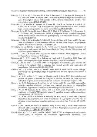 Conserved Regulatory Mechanisms Controlling Aflatoxin and Sterigmatocystin Biosynthesis 
85 
Price, M. S., J. J. Yu, W. C. Nierman, H. S. Kim, B. Pritchard, C. A. Jacobus, D. Bhatnagar, T. 
E. Cleveland, and G. A. Payne. 2006. The aflatoxin pathway regulator AfIR induces 
gene transcription inside and outside of the aflatoxin biosynthetic cluster. Fems 
Microbiology Letters 255 (2):275-279. 
Purschwitz, J., S. Mueller, C. Kastner, M. Schoser, H. Haas, E. A. Espeso, A. Atoui, A. M. 
Calvo, and R. Fischer. 2008. Functional and physical interaction of blue- and red-light 
sensors in Aspergillus nidulans. Current Biology 18 (4):255-259. 
Rauyaree, P., M. D. Ospina-Giraldo, S. Kang, R. G. Bhat, K. V. Subbarao, S. J. Grant, and K. 
F. Dobinson. 2005. Mutations in VMK1, a mitogen-activated protein kinase gene, 
affect microsclerotia formation and pathogenicity in Verticillium dahliae. Current 
Genetics 48 (2):109-116. 
Rehmeyer, C., W. X. Li, M. Kusaba, Y. S. Kim, D. Brown, C. Staben, R. Dean, and M. Farman. 
2006. Organization of chromosome ends in the rice blast fungus, Magnaporthe 
oryzae. Nucleic Acids Research 34 (17):4685-4701. 
Reverberi, M., A. Ricelli, S. Zjalic, A. A. Fabbri, and C. Fanelli. Natural functions of 
mycotoxins and control of their biosynthesis in fungi. Applied Microbiology and 
Biotechnology 87 (3):899-911. 
Richard, J.L., and G.A. Payne. 2003. Mycotoxins: Risks in Plant and Animal Systems. Council 
for Agricultural Science and Technology. 
Romanov, G. A., S. N. Lomin, N. Y. Rakova, A. Heyl, and T. Schmulling. 2008. Does NO 
play a role in cytokinin signal transduction? Febs Letters 582 (6):874-880. 
Rosen, S., J. H. Yu, and T. H. Adams. 1999. The Aspergillus nidulans sfaD gene encodes a G 
protein beta subunit that is required for normal growth and repression of 
sporulation. Embo Journal 18 (20):5592-5600. 
Rosselli, M., P. J. Keller, and R. K. Dubey. 1998. Role of nitric oxide in the biology, 
physiology and pathophysiology of reproduction. Human Reproduction Update 4 
(1):3-24. 
Roze, L. V., A. E. Arthur, S. Y. Hong, A. Chanda, and J. E. Linz. 2007. The initiation and 
pattern of spread of histone H4 acetylation parallel the order of transcriptional 
activation of genes in the aflatoxin cluster. Molecular Microbiology 66 (3):713-726. 
Roze, L. V., R. M. Beaudry, A. E. Arthur, A. M. Calvo, and J. E. Linz. 2007. Aspergillus 
volatiles regulate aflatoxin synthesis and asexual sporulation in Aspergillus 
parasiticus. Applied and Environmental Microbiology 73 (22):7268-7276. 
Roze, L. V., R. M. Beaudry, N. P. Keller, and J. E. Linz. 2004. Regulation of aflatoxin 
synthesis by FadA/cAMP/protein kinase A signaling in Aspergillus parasiticus. 
Mycopathologia 158 (2):219-232. 
Roze, L. V., A. M. Calvo, A. Gunterus, R. Beaudry, M. Kall, and J. E. Linz. 2004. Ethylene 
modulates development and toxin biosynthesis in Aspergillus possibly via an 
ethylene sensor-mediated signaling pathway. Journal of Food Protection 67 (3):438- 
447. 
Roze, L. V., M. J. Miller, M. Rarick, N. Mahanti, and J. E. Linz. 2004. A novel cAMP-response 
element, CRE1, modulates expression of nor-1 in Aspergillus parasiticus. Journal of 
Biological Chemistry 279 (26):27428-27439. 
Ruiz-Roldan, M. C., F. J. Maier, and W. Schafer. 2001. PTK1, a mitogen-activated-protein 
kinase gene, is required for conidiation, appressorium formation, and 
 