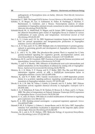 Aflatoxins – Biochemistry and Molecular Biology 
86 
pathogenicity of Pyrenophora teres on barley. Molecular Plant-Microbe Interactions 
14 (2):116-125. 
Scazzocchio, C. 2000. The fungal GATA factors. Current Opinion in Microbiology 3 (2):126-131. 
Schinko, T., H. Berger, W. Lee, A. Gallmetzer, K. Pirker, R. Pachlinger, I. Buchner, T. 
Reichenauer, U. Guldener, and J. Strauss. Transcriptome analysis of nitrate 
assimilation in Aspergillus nidulans reveals connections to nitric oxide metabolism. 
Molecular Microbiology 78 (3):720-738. 
Schmidt-Heydt, M., A. Abdel-Hadi, N. Magan, and R. Geisen. 2009. Complex regulation of 
the aflatoxin biosynthesis gene cluster of Aspergillus flavus in relation to various 
combinations of water activity and temperature. International Journal of Food 
Microbiology 135 (3):231-237. 
Seo, J. A., Y. J. Guan, and J. H. Yu. 2003. Suppressor mutations bypass the requirement of 
fluG for asexual sporulation and sterigmatocystin production in Aspergillus 
nidulans. Genetics 165 (3):1083-1093. 
Seo, J. A., K. H. Han, and J. H. Yu. 2005. Multiple roles of a heterotrimeric G-protein gamma-subunit 
in governing growth and development of Aspergillus nidulans. Genetics 
171 (1):81-89. 
Seo, J. A., and J. H. Yu. 2006. The phosducin-like protein PhnA is required for G beta 
gamma-mediated signaling for vegetative growth, developmental control, and 
toxin biosynthesis in Aspergillus nidulans. Eukaryotic Cell 5 (2):400-410. 
Shahbazian, M. D., and M. Grunstein. 2007. Functions of site-specific histone acerylation and 
deacetylation. Annual Review of Biochemistry 76:75-100. 
Shantha, T., and V. S. Murthy. 1981. Influence of tricarboxylic-acid cycle intermediates and 
related metabolites on the biosynthesis of aflatoxin by resting cells of Aspergillus-flavus. 
Applied and Environmental Microbiology 42 (5):758-761. 
Shimizu, K., J. K. Hicks, T. P. Huang, and N. P. Keller. 2003. Pka, Ras and RGS protein 
interactions regulate activity of aflR, a Zn(II)2Cys6 transcription factor in 
Aspergillus nidulans. Genetics 165 (3):1095-1104. 
Shimizu, K., and N. P. Keller. 2001. Genetic involvement of a cAMP-dependent protein 
kinase in a g protein signaling pathway regulating morphological and chemical 
transitions in Aspergillus nidulans. Genetics 157 (2):591-600. 
Shwab, E. K., J. W. Bok, M. Tribus, J. Galehr, S. Graessle, and N. P. Keller. 2007. Histone 
deacetylase activity regulates chemical diversity in Aspergillus. Eukaryotic Cell 6 
(9):1656-1664. 
Smith, C. A., D. Robertson, B. Yates, D. M. Nielsen, D. Brown, R. A. Dean, and G. A. Payne. 
2008. The effect of temperature on Natural Antisense Transcript (NAT) expression 
in Aspergillus flavus. Current Genetics 54 (5):241-269. 
Spencer, V. A., and J. R. Davie. 1999. Role of covalent modifications of histones in regulating 
gene expression. Gene 240 (1):1-12. 
Squire, R. A. 1981. Ranking animal carcinogens - a proposed regulatory approach. Science 
214 (4523):877-880. 
Stinnett, S. M., E. A. Espeso, L. Cobeno, L. Araujo-Bazan, and A. M. Calvo. 2007. Aspergillus 
nidulans VeA subcellular localization is dependent on the importin alpha carrier 
and on light. Molecular Microbiology 63 (1):242-255. 
Sweeney, M. J., and A. D. W. Dobson. 1999. Molecular biology of mycotoxin biosynthesis. 
Fems Microbiology Letters 175 (2):149-163. 
 