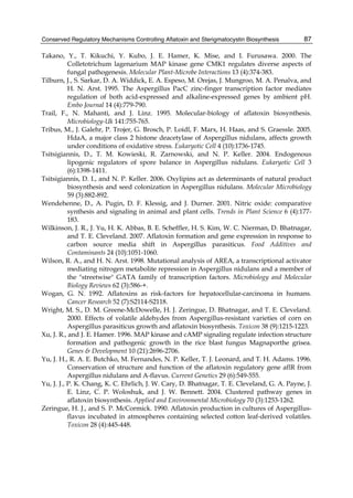 Conserved Regulatory Mechanisms Controlling Aflatoxin and Sterigmatocystin Biosynthesis 
87 
Takano, Y., T. Kikuchi, Y. Kubo, J. E. Hamer, K. Mise, and I. Furusawa. 2000. The 
Colletotrichum lagenarium MAP kinase gene CMK1 regulates diverse aspects of 
fungal pathogenesis. Molecular Plant-Microbe Interactions 13 (4):374-383. 
Tilburn, J., S. Sarkar, D. A. Widdick, E. A. Espeso, M. Orejas, J. Mungroo, M. A. Penalva, and 
H. N. Arst. 1995. The Aspergillus PacC zinc-finger transcription factor mediates 
regulation of both acid-expressed and alkaline-expressed genes by ambient pH. 
Embo Journal 14 (4):779-790. 
Trail, F., N. Mahanti, and J. Linz. 1995. Molecular-biology of aflatoxin biosynthesis. 
Microbiology-Uk 141:755-765. 
Tribus, M., J. Galehr, P. Trojer, G. Brosch, P. Loidl, F. Marx, H. Haas, and S. Graessle. 2005. 
HdaA, a major class 2 histone deacetylase of Aspergillus nidulans, affects growth 
under conditions of oxidative stress. Eukaryotic Cell 4 (10):1736-1745. 
Tsitsigiannis, D., T. M. Kowieski, R. Zarnowski, and N. P. Keller. 2004. Endogenous 
lipogenic regulators of spore balance in Aspergillus nidulans. Eukaryotic Cell 3 
(6):1398-1411. 
Tsitsigiannis, D. I., and N. P. Keller. 2006. Oxylipins act as determinants of natural product 
biosynthesis and seed colonization in Aspergillus nidulans. Molecular Microbiology 
59 (3):882-892. 
Wendehenne, D., A. Pugin, D. F. Klessig, and J. Durner. 2001. Nitric oxide: comparative 
synthesis and signaling in animal and plant cells. Trends in Plant Science 6 (4):177- 
183. 
Wilkinson, J. R., J. Yu, H. K. Abbas, B. E. Scheffler, H. S. Kim, W. C. Nierman, D. Bhatnagar, 
and T. E. Cleveland. 2007. Aflatoxin formation and gene expression in response to 
carbon source media shift in Aspergillus parasiticus. Food Additives and 
Contaminants 24 (10):1051-1060. 
Wilson, R. A., and H. N. Arst. 1998. Mutational analysis of AREA, a transcriptional activator 
mediating nitrogen metabolite repression in Aspergillus nidulans and a member of 
the "streetwise" GATA family of transcription factors. Microbiology and Molecular 
Biology Reviews 62 (3):586-+. 
Wogan, G. N. 1992. Aflatoxins as risk-factors for hepatocellular-carcinoma in humans. 
Cancer Research 52 (7):S2114-S2118. 
Wright, M. S., D. M. Greene-McDowelle, H. J. Zeringue, D. Bhatnagar, and T. E. Cleveland. 
2000. Effects of volatile aldehydes from Aspergillus-resistant varieties of corn on 
Aspergillus parasiticus growth and aflatoxin biosynthesis. Toxicon 38 (9):1215-1223. 
Xu, J. R., and J. E. Hamer. 1996. MAP kinase and cAMP signaling regulate infection structure 
formation and pathogenic growth in the rice blast fungus Magnaporthe grisea. 
Genes & Development 10 (21):2696-2706. 
Yu, J. H., R. A. E. Butchko, M. Fernandes, N. P. Keller, T. J. Leonard, and T. H. Adams. 1996. 
Conservation of structure and function of the aflatoxin regulatory gene aflR from 
Aspergillus nidulans and A-flavus. Current Genetics 29 (6):549-555. 
Yu, J. J., P. K. Chang, K. C. Ehrlich, J. W. Cary, D. Bhatnagar, T. E. Cleveland, G. A. Payne, J. 
E. Linz, C. P. Woloshuk, and J. W. Bennett. 2004. Clustered pathway genes in 
aflatoxin biosynthesis. Applied and Environmental Microbiology 70 (3):1253-1262. 
Zeringue, H. J., and S. P. McCormick. 1990. Aflatoxin production in cultures of Aspergillus-flavus 
incubated in atmospheres containing selected cotton leaf-derived volatiles. 
Toxicon 28 (4):445-448. 
 