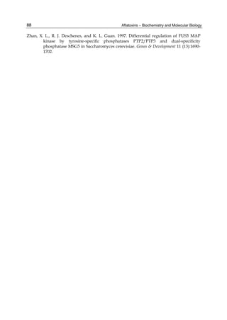 88 
Zhan, X. L., R. J. Deschenes, and K. L. Guan. 1997. Differential regulation of FUS3 MAP 
Aflatoxins – Biochemistry and Molecular Biology 
kinase by tyrosine-specific phosphatases PTP2/PTP3 and dual-specificity 
phosphatase MSG5 in Saccharomyces cerevisiae. Genes & Development 11 (13):1690- 
1702. 
 