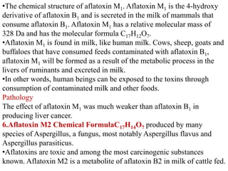 •The chemical structure of aflatoxin M1. Aflatoxin M1 is the 4-hydroxy
derivative of aflatoxin B1 and is secreted in the milk of mammals that
consume aflatoxin B1. Aflatoxin M1 has a relative molecular mass of
328 Da and has the molecular formula C17H12O7.
•Aflatoxin M1 is found in milk, like human milk. Cows, sheep, goats and
buffaloes that have consumed feeds contaminated with aflatoxin B1,
aflatoxin M1 will be formed as a result of the metabolic process in the
livers of ruminants and excreted in milk.
•In other words, human beings can be exposed to the toxins through
consumption of contaminated milk and other foods.
Pathology
The effect of aflatoxin M1 was much weaker than aflatoxin B1 in
producing liver cancer.
6.Aflatoxin M2 Chemical FormulaC17H14O7 produced by many
species of Aspergillus, a fungus, most notably Aspergillus flavus and
Aspergillus parasiticus.
•Aflatoxins are toxic and among the most carcinogenic substances
known. Aflatoxin M2 is a metabolite of aflatoxin B2 in milk of cattle fed.
 